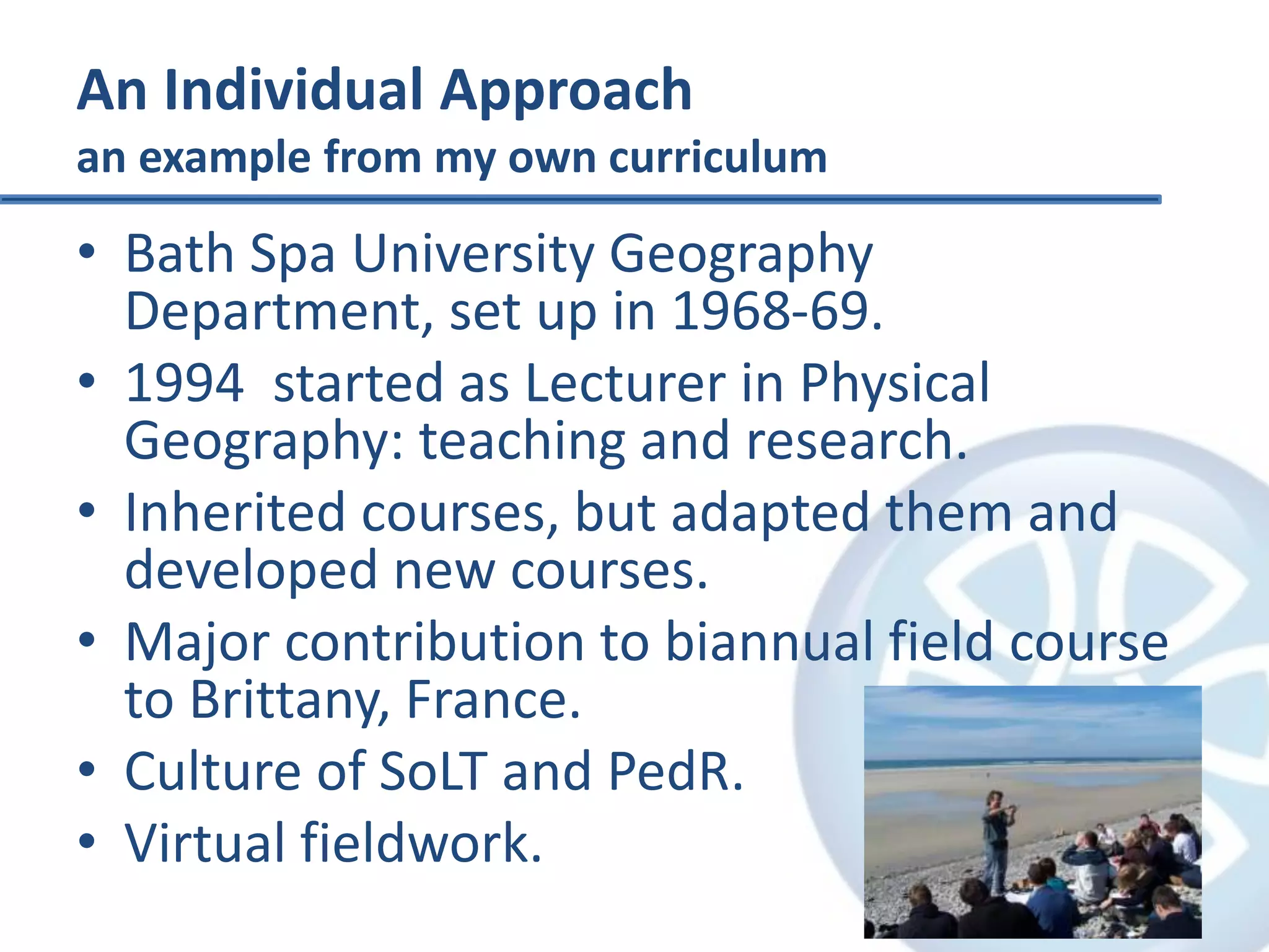 An Individual Approach
an example from my own curriculum
• Bath Spa University Geography
Department, set up in 1968-69.
• 1994 started as Lecturer in Physical
Geography: teaching and research.
• Inherited courses, but adapted them and
developed new courses.
• Major contribution to biannual field course
to Brittany, France.
• Culture of SoLT and PedR.
• Virtual fieldwork.
 