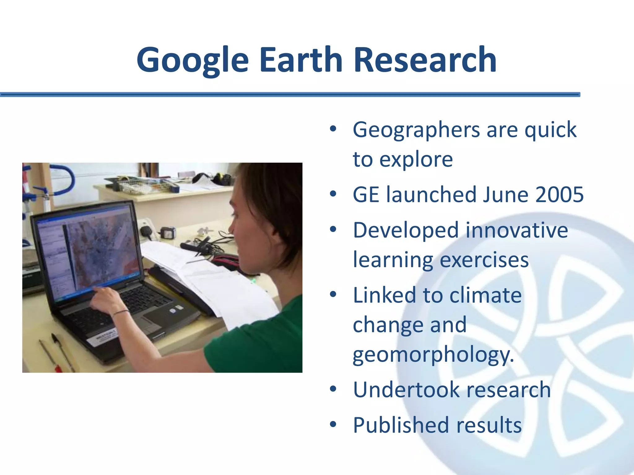 Google Earth Research
• Geographers are quick
to explore
• GE launched June 2005
• Developed innovative
learning exercises
• Linked to climate
change and
geomorphology.
• Undertook research
• Published results
 