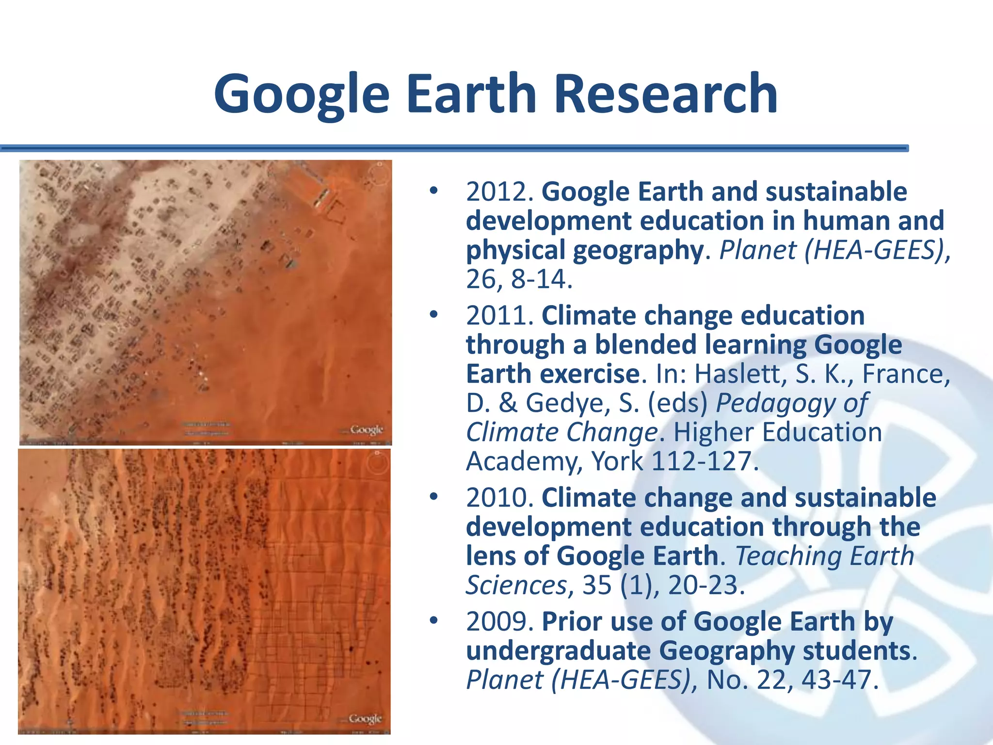 Google Earth Research
• 2012. Google Earth and sustainable
development education in human and
physical geography. Planet (HEA-GEES),
26, 8-14.
• 2011. Climate change education
through a blended learning Google
Earth exercise. In: Haslett, S. K., France,
D. & Gedye, S. (eds) Pedagogy of
Climate Change. Higher Education
Academy, York 112-127.
• 2010. Climate change and sustainable
development education through the
lens of Google Earth. Teaching Earth
Sciences, 35 (1), 20-23.
• 2009. Prior use of Google Earth by
undergraduate Geography students.
Planet (HEA-GEES), No. 22, 43-47.
 