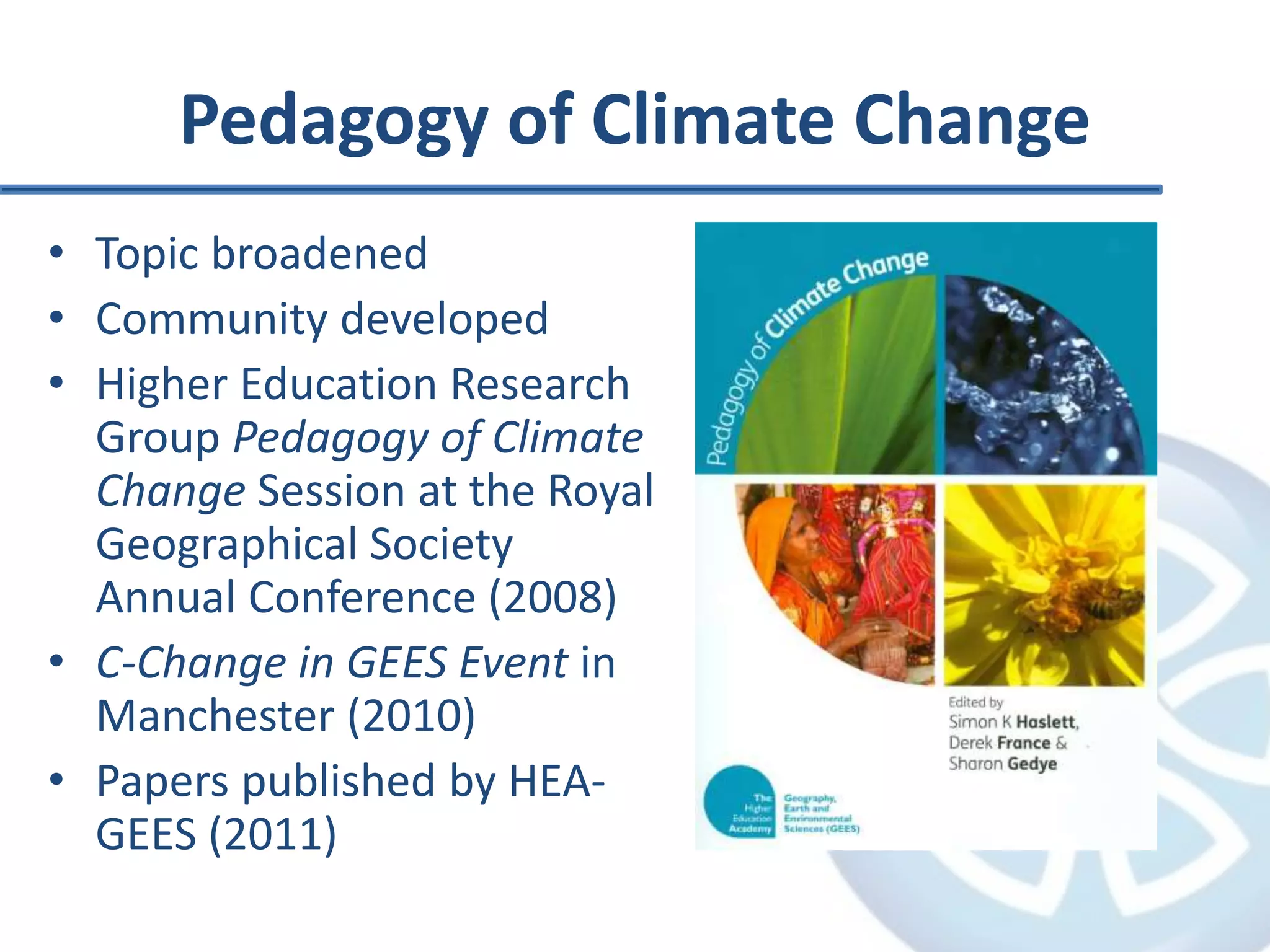Pedagogy of Climate Change
• Topic broadened
• Community developed
• Higher Education Research
Group Pedagogy of Climate
Change Session at the Royal
Geographical Society
Annual Conference (2008)
• C-Change in GEES Event in
Manchester (2010)
• Papers published by HEA-
GEES (2011)
 