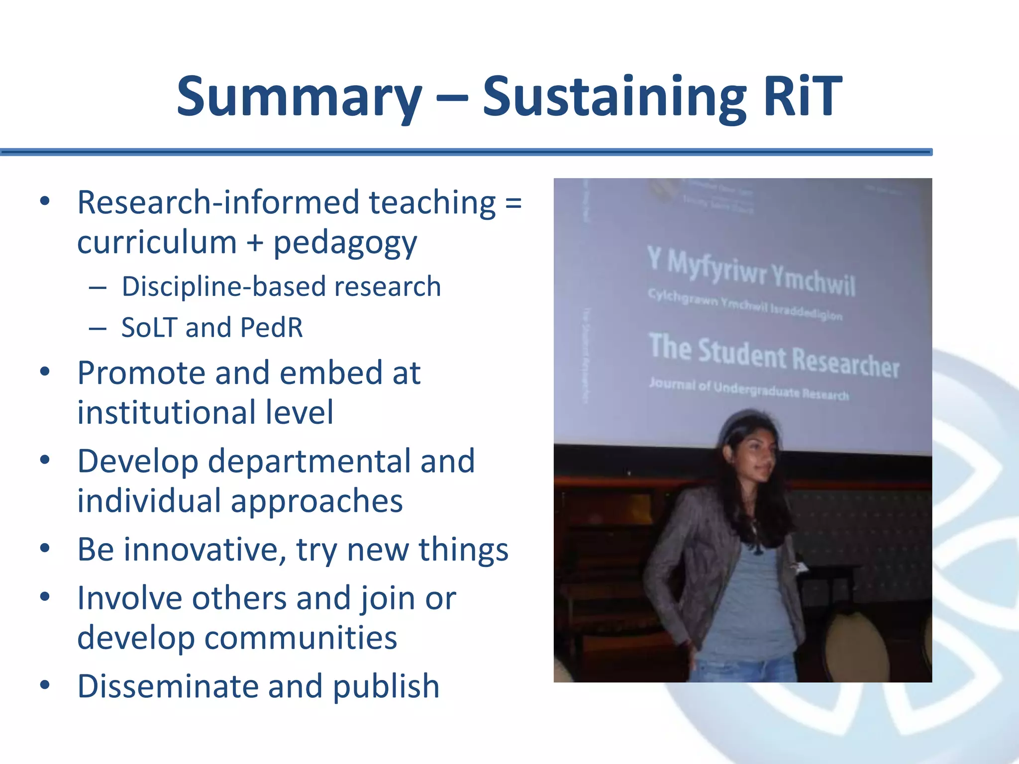 Summary – Sustaining RiT
• Research-informed teaching =
curriculum + pedagogy
– Discipline-based research
– SoLT and PedR
• Promote and embed at
institutional level
• Develop departmental and
individual approaches
• Be innovative, try new things
• Involve others and join or
develop communities
• Disseminate and publish
 