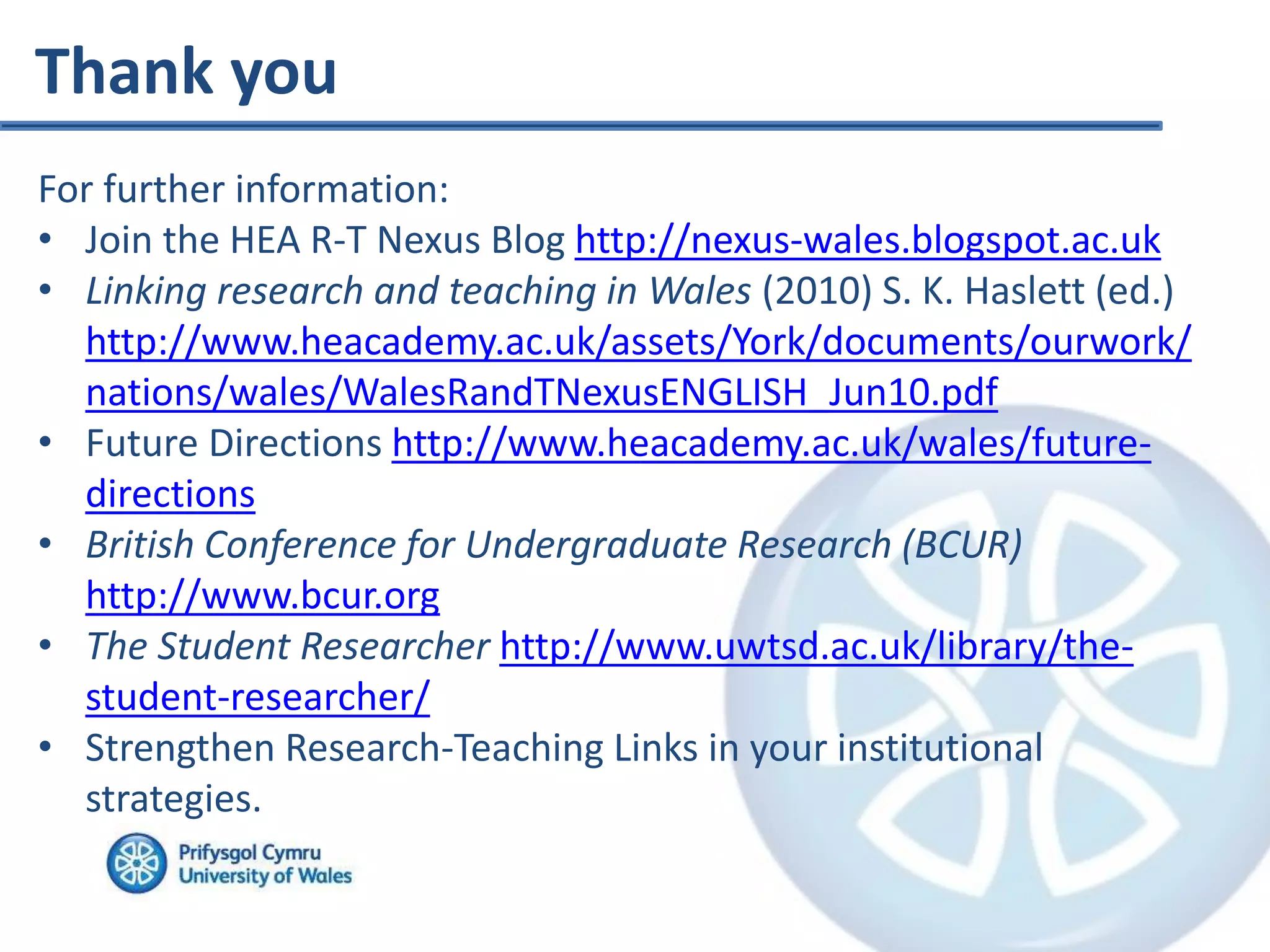 Thank you
For further information:
• Join the HEA R-T Nexus Blog http://nexus-wales.blogspot.ac.uk
• Linking research and teaching in Wales (2010) S. K. Haslett (ed.)
http://www.heacademy.ac.uk/assets/York/documents/ourwork/
nations/wales/WalesRandTNexusENGLISH_Jun10.pdf
• Future Directions http://www.heacademy.ac.uk/wales/future-
directions
• British Conference for Undergraduate Research (BCUR)
http://www.bcur.org
• The Student Researcher http://www.uwtsd.ac.uk/library/the-
student-researcher/
• Strengthen Research-Teaching Links in your institutional
strategies.
 