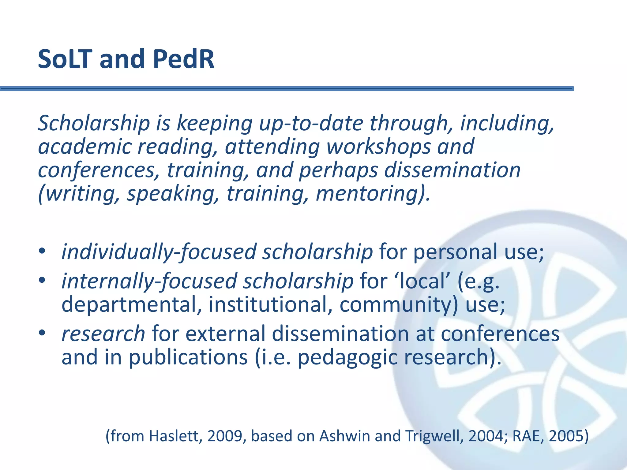 SoLT and PedR
Scholarship is keeping up-to-date through, including,
academic reading, attending workshops and
conferences, training, and perhaps dissemination
(writing, speaking, training, mentoring).
• individually-focused scholarship for personal use;
• internally-focused scholarship for ‘local’ (e.g.
departmental, institutional, community) use;
• research for external dissemination at conferences
and in publications (i.e. pedagogic research).
(from Haslett, 2009, based on Ashwin and Trigwell, 2004; RAE, 2005)
 