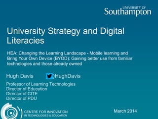 University Strategy and Digital
Literacies
HEA: Changing the Learning Landscape - Mobile learning and
Bring Your Own Device (BYOD): Gaining better use from familiar
technologies and those already owned

Hugh Davis

@HughDavis

Professor of Learning Technologies
Director of Education
Director of CITE
Director of PDU
CENTRE FOR INNOVATION
IN TECHNOLOGIES & EDUCATION

March 2014

 