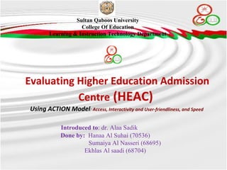 Evaluating Higher Education Admission Centre  (HEAC)  Using ACTION Model :  Access, Interactivity and User-friendliness, and Speed  Sultan Qaboos University College Of Education Learning & Instruction Technology Department Introduced to : dr. Alaa Sadik  Done by:  Hanaa Al Suhai (70536)  Sumaiya Al Nasseri (68695) Ekhlas Al saadi (68704)  