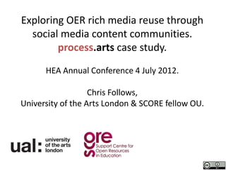 Exploring OER rich media reuse through
  social media content communities.
        process.arts case study.
      HEA Annual Conference 4 July 2012.

                   Chris Follows,
University of the Arts London & SCORE fellow OU.
 