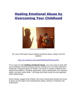 Healing Emotional Abuse by
        Overcoming Your Childhood




                             ©National Educational Video, Inc.




    For more information about healing emotional abuse, please visit this
                                 website:

            http://en.calameo.com/read/0002696649fc9c81aaf37


If you want to start healing emotional abuse, you may want to start with
your childhood. Emotional abuse and the reactions to it are often learned in
childhood. Emotional abuse of children can result in serious emotional and
behavioral problems, including depression, lack of attachment, low cognitive
ability, and poor social skills – all things that affect adult life and especially
adult relationships.


Some studies suggest that children who were emotionally abused are found
to grow up into angry and uncooperative adults, lacking in creativity and
enthusiasm.
 