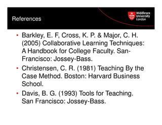 References

• Barkley, E. F, Cross, K. P. & Major, C. H.
(2005) Collaborative Learning Techniques:
A Handbook for College Faculty. SanFrancisco: Jossey-Bass.
• Christensen, C. R. (1981) Teaching By the
Case Method. Boston: Harvard Business
School.
• Davis, B. G. (1993) Tools for Teaching.
San Francisco: Jossey-Bass.

 