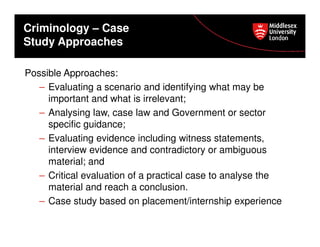 Criminology – Case
Study Approaches
Possible Approaches:
– Evaluating a scenario and identifying what may be
important and what is irrelevant;
– Analysing law, case law and Government or sector
specific guidance;
– Evaluating evidence including witness statements,
interview evidence and contradictory or ambiguous
material; and
– Critical evaluation of a practical case to analyse the
material and reach a conclusion.
– Case study based on placement/internship experience

 