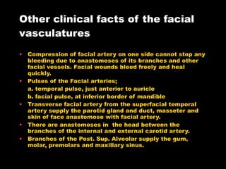 Other clinical facts of the facial vasculatures Compression of facial artery on one side cannot stop any bleeding due to anastomoses of its branches and other facial vessels. Facial wounds bleed freely and heal quickly. Pulses of the Facial arteries; a. temporal pulse, just anterior to auricle b. facial pulse, at inferior border of mandible Transverse facial artery from the superfacial temporal artery supply the parotid gland and duct, masseter and skin of face anastomose with facial artery.  There are anastomoses in  the head between the branches of the internal and external carotid artery. Branches of the Post. Sup. Alveolar supply the gum, molar, premolars and maxillary sinus. 