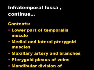 Infratemporal fossa , continue… Contents: Lower part of temporalis muscle Medial and lateral pterygoid muscles Maxillary artery and branches Pterygoid plexus of veins Mandibular division of Trigeminal nerve ** Chorda tympanni  (cn.Vll) Otic ganglion 