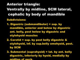 Anterior triangle: Ventrally by midline, SCM lateral,  cephalic by body of mandible Subdivisions: 1. Digastric (submandibular) = sup. by mandible, anterior and below by digastric ant. belly, post below by digastric and stylohyoid muscles 2. Carotid = sup. by post belly digastric & stylohyoid, inf. by sup.belly omohyoid, post. by SCM 3. Submental (suprahyoid) = lat. by ant. belly digastric, inferiorly by hyoid, medially by midline of neck. 4. Muscular = post. & inferior by SCM, post. & superior by sup.belly omohyoid, medially by midline from hyoid to sternum.  