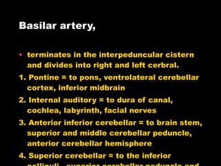 Basilar artery,  terminates in the interpeduncular cistern and divides into right and left cerbral. 1. Pontine = to pons, ventrolateral cerebellar cortex, inferior midbrain 2. Internal auditory = to dura of canal, cochlea, labyrinth, facial nerves 3. Anterior inferior cerebellar = to brain stem, superior and middle cerebellar peduncle, anterior cerebellar hemisphere 4. Superior cerebellar = to the inferior colliculi,  superior cerebellar peduncle and dentate nerve 5. Posterior Cerebral artery 