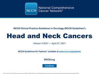 Version 3.2021, 04/27/21 © 2021 National Comprehensive Cancer Network®
(NCCN®
), All rights reserved. NCCN Guidelines®
and this illustration may not be reproduced in any form without the express written permission of NCCN.
NCCN Clinical Practice Guidelines in Oncology (NCCN Guidelines®
)
Head and Neck Cancers
Version 3.2021 — April 27, 2021
Continue
NCCN.org
NCCN Guidelines for Patients®
available at www.nccn.org/patients
 