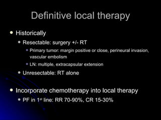 Definitive local therapy Historically  Resectable: surgery +/- RT Primary tumor: margin positive or close, perineural invasion, vascular embolism LN: multiple, extracapsular extension Unresectable: RT alone Incorporate chemotherapy into local therapy PF in 1 st  line: RR 70-90%, CR 15-30%  