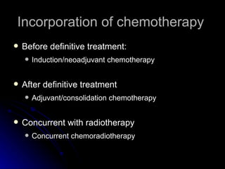 Incorporation of chemotherapy  Before definitive treatment:  Induction/neoadjuvant chemotherapy After definitive treatment Adjuvant/consolidation chemotherapy  Concurrent with radiotherapy Concurrent chemoradiotherapy 