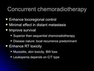 Concurrent chemoradiotherapy Enhance locoregional control Minimal effect in distant metastasis Improve survival Superior than sequential chemoradiotherapy Disease nature: local recurrence predominant  Enhance RT toxicity Mucositis, skin toxicity, BW loss Leukopenia depends on C/T type 