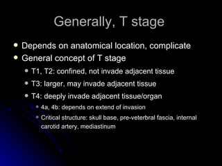 Generally, T stage  Depends on anatomical location, complicate  General concept of T stage T1, T2: confined, not invade adjacent tissue T3: larger, may invade adjacent tissue T4: deeply invade adjacent tissue/organ 4a, 4b: depends on extend of invasion  Critical structure: skull base, pre-veterbral fascia, internal carotid artery, mediastinum 