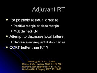 Adjuvant RT For possible residual disease Positive margin or close margin Multiple neck LN Attempt to decrease local failure Decrease subsequent distant failure CCRT better than RT ? Radiology 1970; 95: 185-188 Clinical Otolaryngology 1982; 7: 185-192 Head and Neck Surgery 1984; 6: 720-723  Head and Neck Surgery 1987; 10: 19-30 