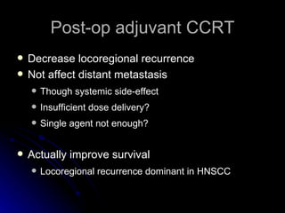 Post-op adjuvant CCRT Decrease locoregional recurrence Not affect distant metastasis Though systemic side-effect Insufficient dose delivery? Single agent not enough? Actually improve survival Locoregional recurrence dominant in HNSCC 