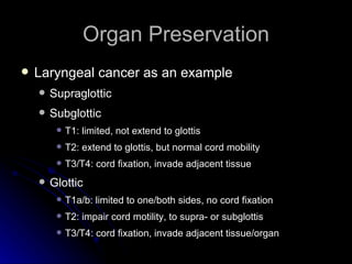 Organ Preservation Laryngeal cancer as an example Supraglottic Subglottic T1: limited, not extend to glottis T2: extend to glottis, but normal cord mobility T3/T4: cord fixation, invade adjacent tissue Glottic T1a/b: limited to one/both sides, no cord fixation T2: impair cord motility, to supra- or subglottis T3/T4: cord fixation, invade adjacent tissue/organ 