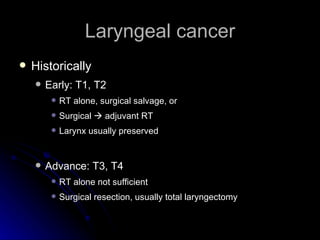 Laryngeal cancer Historically  Early: T1, T2 RT alone, surgical salvage, or Surgical    adjuvant RT Larynx usually preserved Advance: T3, T4 RT alone not sufficient  Surgical resection, usually total laryngectomy  