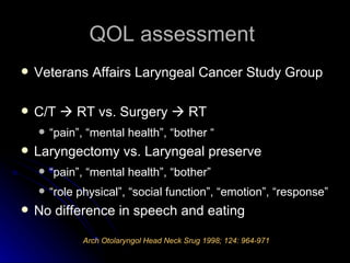 QOL assessment  Veterans Affairs Laryngeal Cancer Study Group C/T    RT vs. Surgery    RT “pain”, “mental health”, “bother “ Laryngectomy vs. Laryngeal preserve “pain”, “mental health”, “bother” “role physical”, “social function”, “emotion”, “response” No difference in speech and eating Arch Otolaryngol Head Neck Srug 1998; 124: 964-971 