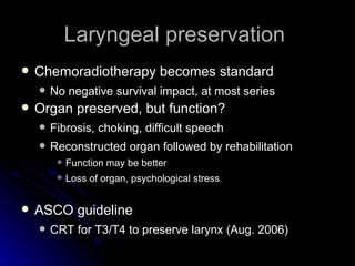 Laryngeal preservation  Chemoradiotherapy becomes standard  No negative survival impact, at most series Organ preserved, but function? Fibrosis, choking, difficult speech Reconstructed organ followed by rehabilitation  Function may be better Loss of organ, psychological stress ASCO guideline CRT for T3/T4 to preserve larynx (Aug. 2006) 