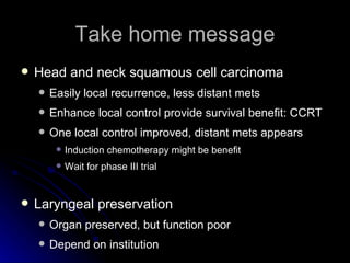 Take home message Head and neck squamous cell carcinoma Easily local recurrence, less distant mets Enhance local control provide survival benefit: CCRT One local control improved, distant mets appears Induction chemotherapy might be benefit Wait for phase III trial Laryngeal preservation Organ preserved, but function poor Depend on institution 