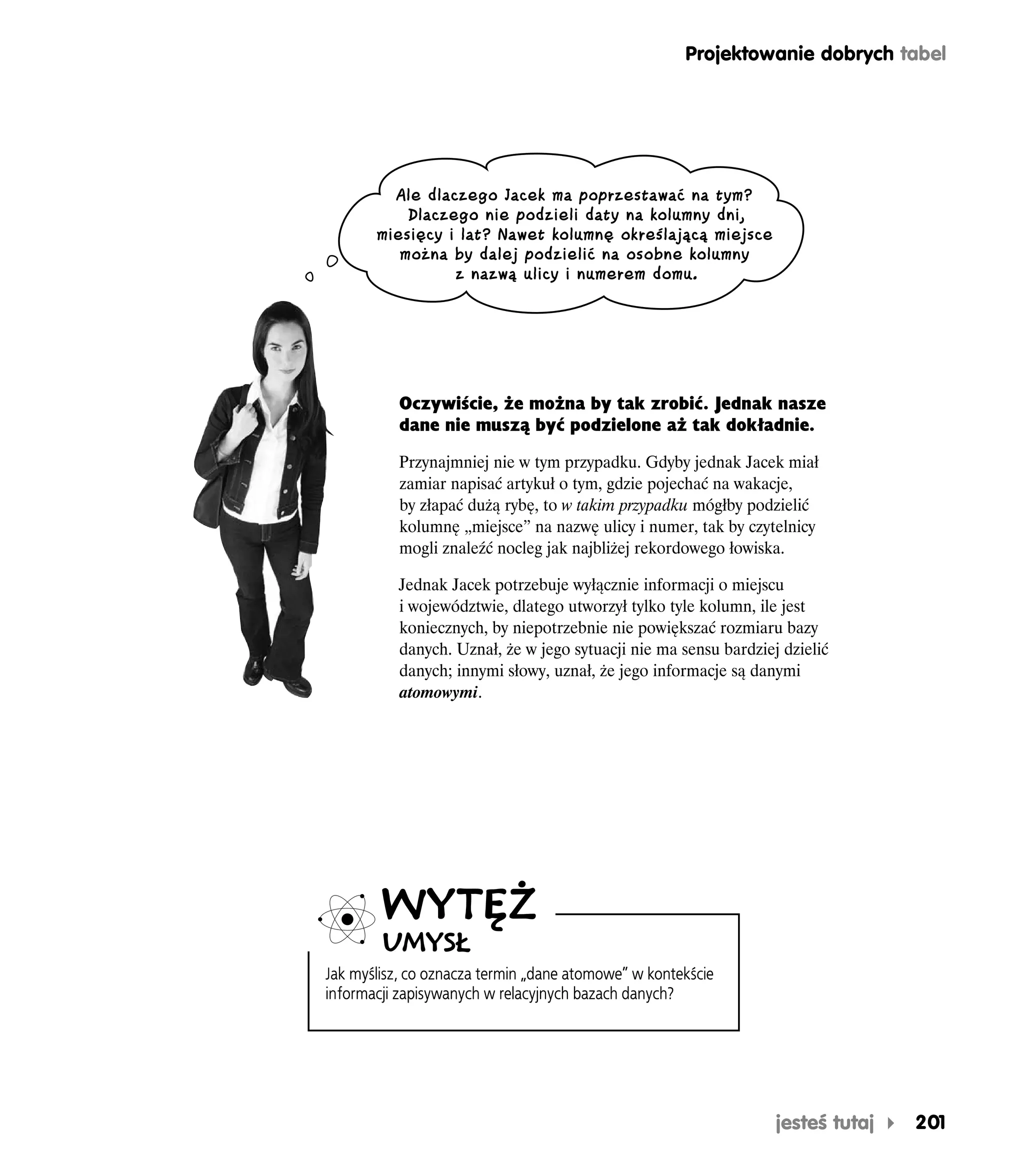 Projektowanie dobrych tabel




         Ale dlaczego Jacek ma poprzestawać na tym?
           Dlaczego nie podzieli daty na kolumny dni,
       miesięcy i lat? Nawet kolumnę określającą miejsce
          można by dalej podzielić na osobne kolumny
                 z nazwą ulicy i numerem domu.




           Oczywiście, że można by tak zrobić. Jednak nasze
           dane nie muszą być podzielone aż tak dokładnie.

          Przynajmniej nie w tym przypadku. Gdyby jednak Jacek miał
          zamiar napisać artykuł o tym, gdzie pojechać na wakacje,
          by złapać dużą rybę, to w takim przypadku mógłby podzielić
          kolumnę „miejsce” na nazwę ulicy i numer, tak by czytelnicy
          mogli znaleźć nocleg jak najbliżej rekordowego łowiska.

          Jednak Jacek potrzebuje wyłącznie informacji o miejscu
          i województwie, dlatego utworzył tylko tyle kolumn, ile jest
          koniecznych, by niepotrzebnie nie powiększać rozmiaru bazy
          danych. Uznał, że w jego sytuacji nie ma sensu bardziej dzielić
          danych; innymi słowy, uznał, że jego informacje są danymi
          atomowymi.




        WYTĘŻ
        UMYSŁ
Jak myślisz, co oznacza termin „dane atomowe” w kontekście
informacji zapisywanych w relacyjnych bazach danych?




                                                                 jesteś tutaj   201
 