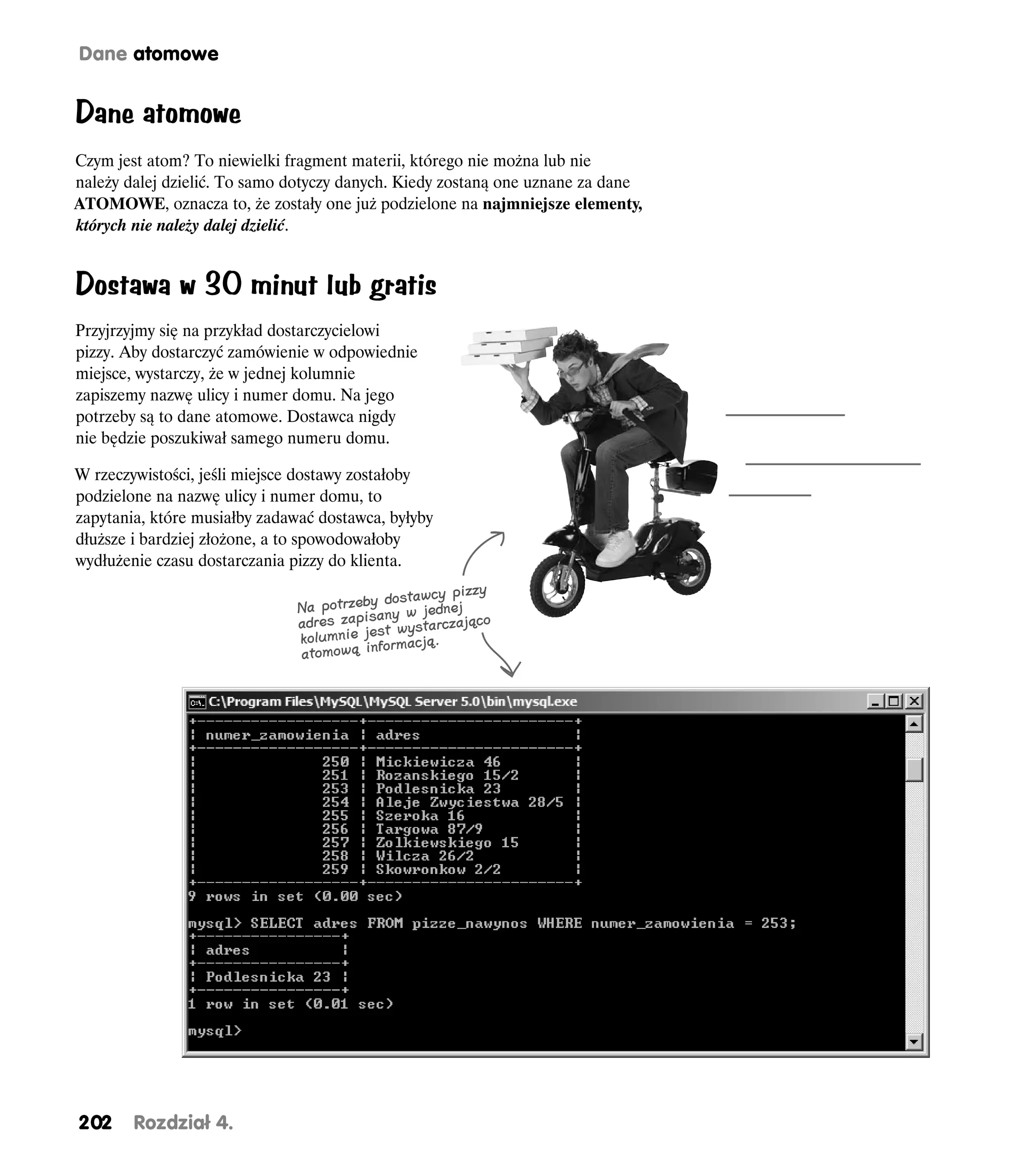 Dane atomowe


Dane atomowe
Czym jest atom? To niewielki fragment materii, którego nie można lub nie
należy dalej dzielić. To samo dotyczy danych. Kiedy zostaną one uznane za dane
ATOMOWE, oznacza to, że zostały one już podzielone na najmniejsze elementy,
których nie należy dalej dzielić.


Dostawa w 30 minut lub gratis
Przyjrzyjmy się na przykład dostarczycielowi
pizzy. Aby dostarczyć zamówienie w odpowiednie
miejsce, wystarczy, że w jednej kolumnie
zapiszemy nazwę ulicy i numer domu. Na jego
potrzeby są to dane atomowe. Dostawca nigdy
nie będzie poszukiwał samego numeru domu.

W rzeczywistości, jeśli miejsce dostawy zostałoby
podzielone na nazwę ulicy i numer domu, to
zapytania, które musiałby zadawać dostawca, byłyby
dłuższe i bardziej złożone, a to spowodowałoby
wydłużenie czasu dostarczania pizzy do klienta.
                                                        zzy
                                            dostawcy pi
                               Na potrzeby ny w jednej
                               adres zapisa wystarczająco
                                          st
                               kolumnie je formacją.
                               atomową in




202     Rozdział 4.
 