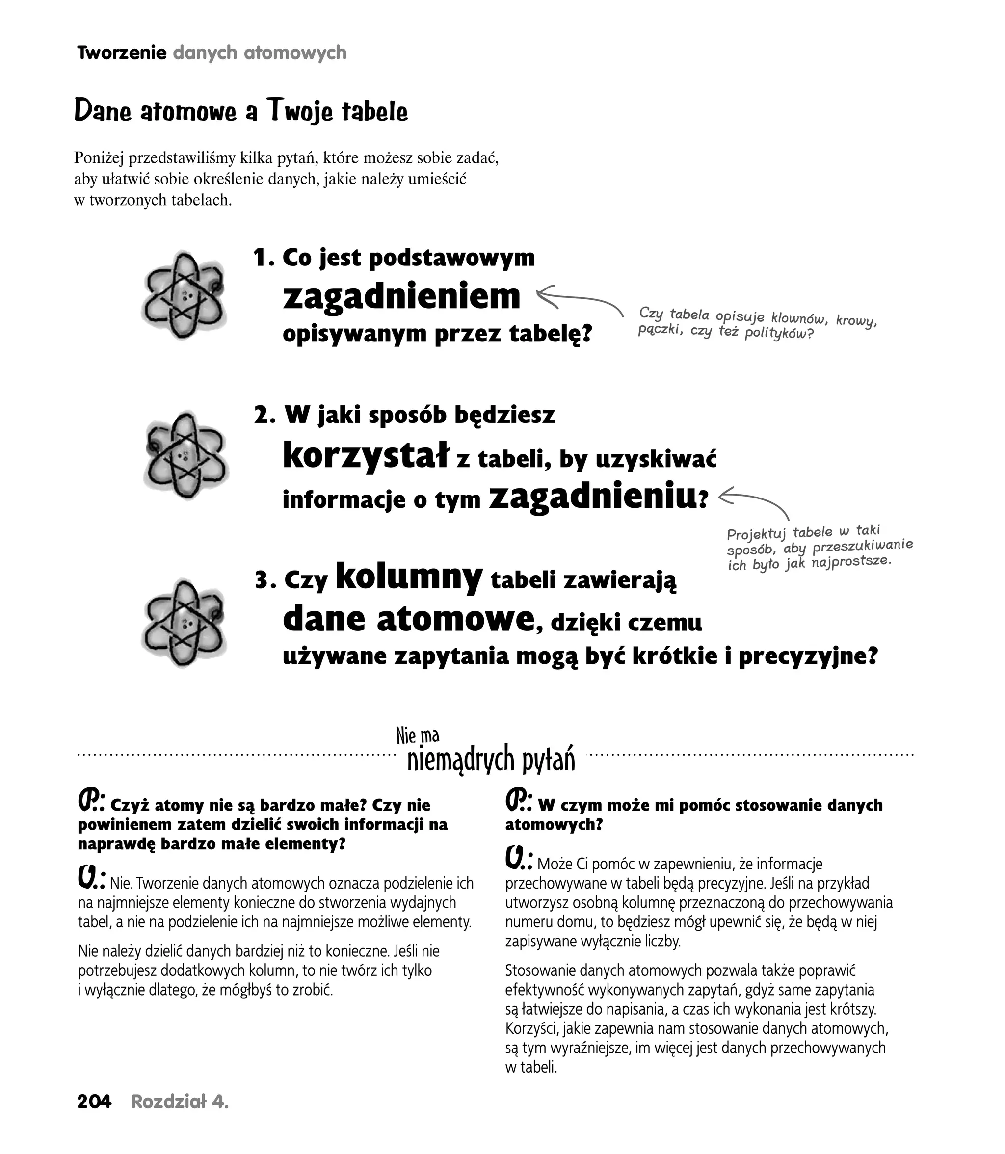Tworzenie danych atomowych


Dane atomowe a Twoje tabele
Poniżej przedstawiliśmy kilka pytań, które możesz sobie zadać,
aby ułatwić sobie określenie danych, jakie należy umieścić
w tworzonych tabelach.


                             1. Co jest podstawowym
                                   zagadnieniem                                         Czy tabela opisuje klownów, krow
                                                                                                                         y,
                                                                                        pączki, czy też polityków?
                                   opisywanym przez tabelę?


                              2. W jaki sposób będziesz
                                   korzystał z tabeli, by uzyskiwać
                                   informacje o tym zagadnieniu?
                                                                                                      Projektuj tabele w taki
                                                                                                      sposób, aby przeszukiwanie
                                                                                                      ich było jak najprostsze.
                              3. Czy kolumny tabeli zawierają
                                   dane atomowe, dzięki czemu
                                   używane zapytania mogą być krótkie i precyzyjne?


                                                      Nie ma
                                                        niemądrych pytań
P Czyż atomy nie są bardzo małe? Czy nie
 .:                                                                P W czym może mi pomóc stosowanie danych
                                                                    .:
powinienem zatem dzielić swoich informacji na                      atomowych?
naprawdę bardzo małe elementy?
                                                                   O.:  Może Ci pomóc w zapewnieniu, że informacje
O.: Nie. Tworzenie danych atomowych oznacza podzielenie ich        przechowywane w tabeli będą precyzyjne. Jeśli na przykład
na najmniejsze elementy konieczne do stworzenia wydajnych          utworzysz osobną kolumnę przeznaczoną do przechowywania
tabel, a nie na podzielenie ich na najmniejsze możliwe elementy.   numeru domu, to będziesz mógł upewnić się, że będą w niej
                                                                   zapisywane wyłącznie liczby.
Nie należy dzielić danych bardziej niż to konieczne. Jeśli nie
potrzebujesz dodatkowych kolumn, to nie twórz ich tylko            Stosowanie danych atomowych pozwala także poprawić
i wyłącznie dlatego, że mógłbyś to zrobić.                         efektywność wykonywanych zapytań, gdyż same zapytania
                                                                   są łatwiejsze do napisania, a czas ich wykonania jest krótszy.
                                                                   Korzyści, jakie zapewnia nam stosowanie danych atomowych,
                                                                   są tym wyraźniejsze, im więcej jest danych przechowywanych
                                                                   w tabeli.

204      Rozdział 4.
 