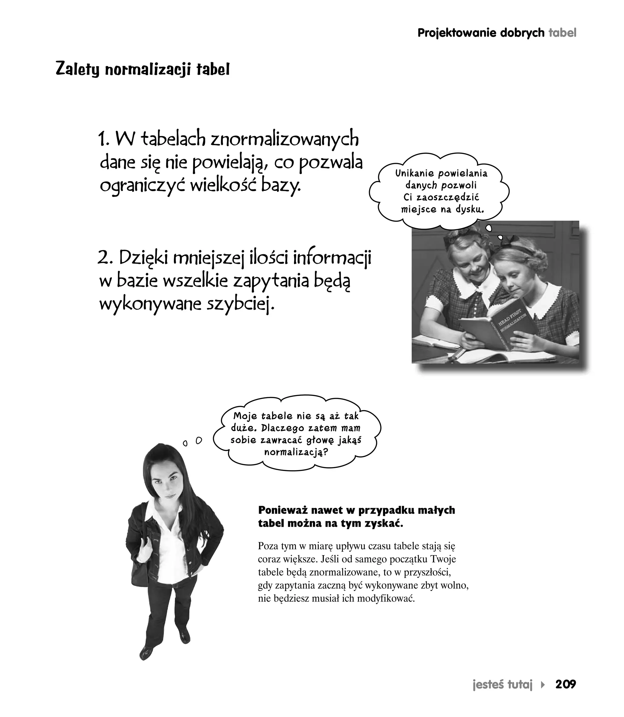 Projektowanie dobrych tabel


Zalety normalizacji tabel


      1. W tabelach znormalizowanych
      dane się nie powielają, co pozwala                       Unikanie powielania
      ograniczyć wielkość bazy  .                                danych pozwoli
                                                                Ci zaoszczędzić
                                                                miejsce na dysku.



      2. Dzięki mniejszej ilości informacji
      w bazie wszelkie zapytania będą
      wykonywane szybciej.




                             Moje tabele nie są aż tak
                            duże. Dlaczego zatem mam
                            sobie zawracać głowę jakąś
                                   normalizacją?




                                 Ponieważ nawet w przypadku małych
                                 tabel można na tym zyskać.

                                 Poza tym w miarę upływu czasu tabele stają się
                                 coraz większe. Jeśli od samego początku Twoje
                                 tabele będą znormalizowane, to w przyszłości,
                                 gdy zapytania zaczną być wykonywane zbyt wolno,
                                 nie będziesz musiał ich modyfikować.




                                                                                   jesteś tutaj   209
 