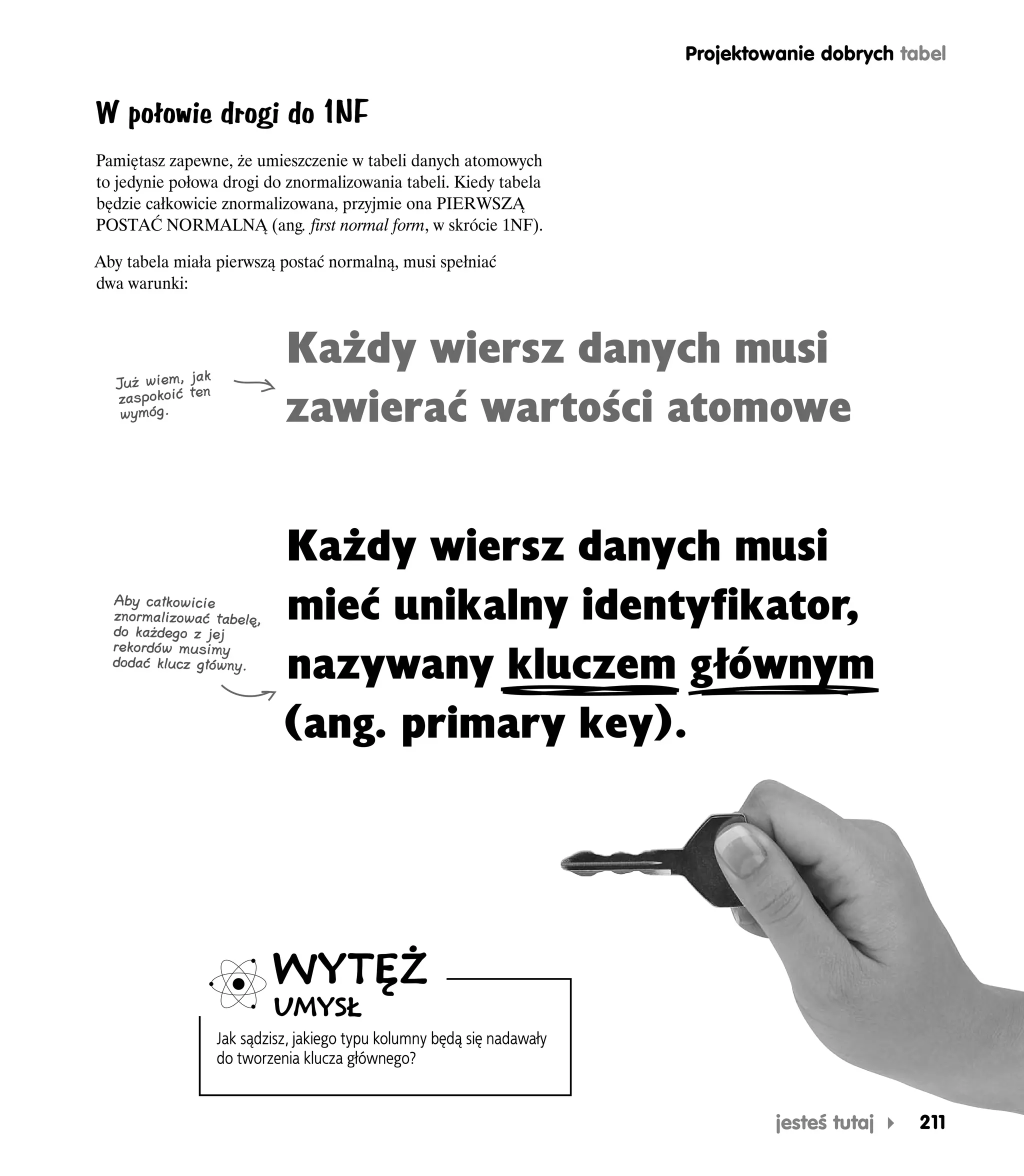 Projektowanie dobrych tabel


W połowie drogi do 1NF
Pamiętasz zapewne, że umieszczenie w tabeli danych atomowych
to jedynie połowa drogi do znormalizowania tabeli. Kiedy tabela
będzie całkowicie znormalizowana, przyjmie ona PIERWSZĄ
POSTAĆ NORMALNĄ (ang. first normal form, w skrócie 1NF).

Aby tabela miała pierwszą postać normalną, musi spełniać
dwa warunki:




                k
                              Każdy wiersz danych musi
   Już wiem, jan
   zaspokoić te
    wymóg.                    zawierać wartości atomowe


                              Każdy wiersz danych musi
  Aby całkowicie
  znormalizować tabelę,
  do każdego z jej
                              mieć unikalny identyfikator,
  rekordów musimy
  dodać klucz główny.
                              nazywany kluczem głównym
                              (ang. primary key).




                            WYTĘŻ
                            UMYSŁ
                    Jak sądzisz, jakiego typu kolumny będą się nadawały
                    do tworzenia klucza głównego?


                                                                                   jesteś tutaj   211
 