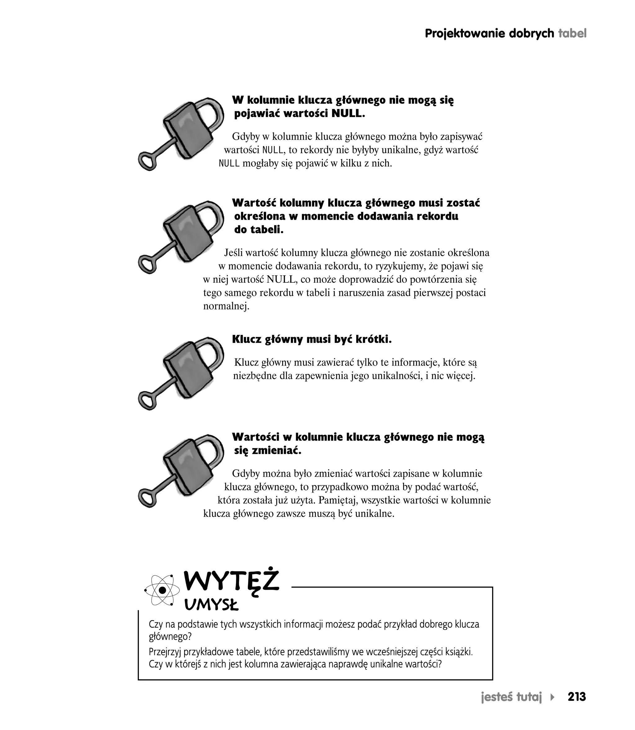 Projektowanie dobrych tabel




                     W kolumnie klucza głównego nie mogą się
                     pojawiać wartości NULL.

                    Gdyby w kolumnie klucza głównego można było zapisywać
                  wartości NULL, to rekordy nie byłyby unikalne, gdyż wartość
                 NULL mogłaby się pojawić w kilku z nich.


                     Wartość kolumny klucza głównego musi zostać
                     określona w momencie dodawania rekordu
                     do tabeli.

                  Jeśli wartość kolumny klucza głównego nie zostanie określona
                w momencie dodawania rekordu, to ryzykujemy, że pojawi się
             w niej wartość NULL, co może doprowadzić do powtórzenia się
             tego samego rekordu w tabeli i naruszenia zasad pierwszej postaci
             normalnej.


                     Klucz główny musi być krótki.

                     Klucz główny musi zawierać tylko te informacje, które są
                     niezbędne dla zapewnienia jego unikalności, i nic więcej.




                     Wartości w kolumnie klucza głównego nie mogą
                     się zmieniać.

                    Gdyby można było zmieniać wartości zapisane w kolumnie
                  klucza głównego, to przypadkowo można by podać wartość,
                która została już użyta. Pamiętaj, wszystkie wartości w kolumnie
             klucza głównego zawsze muszą być unikalne.




         WYTĘŻ
         UMYSŁ
Czy na podstawie tych wszystkich informacji możesz podać przykład dobrego klucza
głównego?
Przejrzyj przykładowe tabele, które przedstawiliśmy we wcześniejszej części książki.
Czy w którejś z nich jest kolumna zawierająca naprawdę unikalne wartości?


                                                                                       jesteś tutaj   213
 