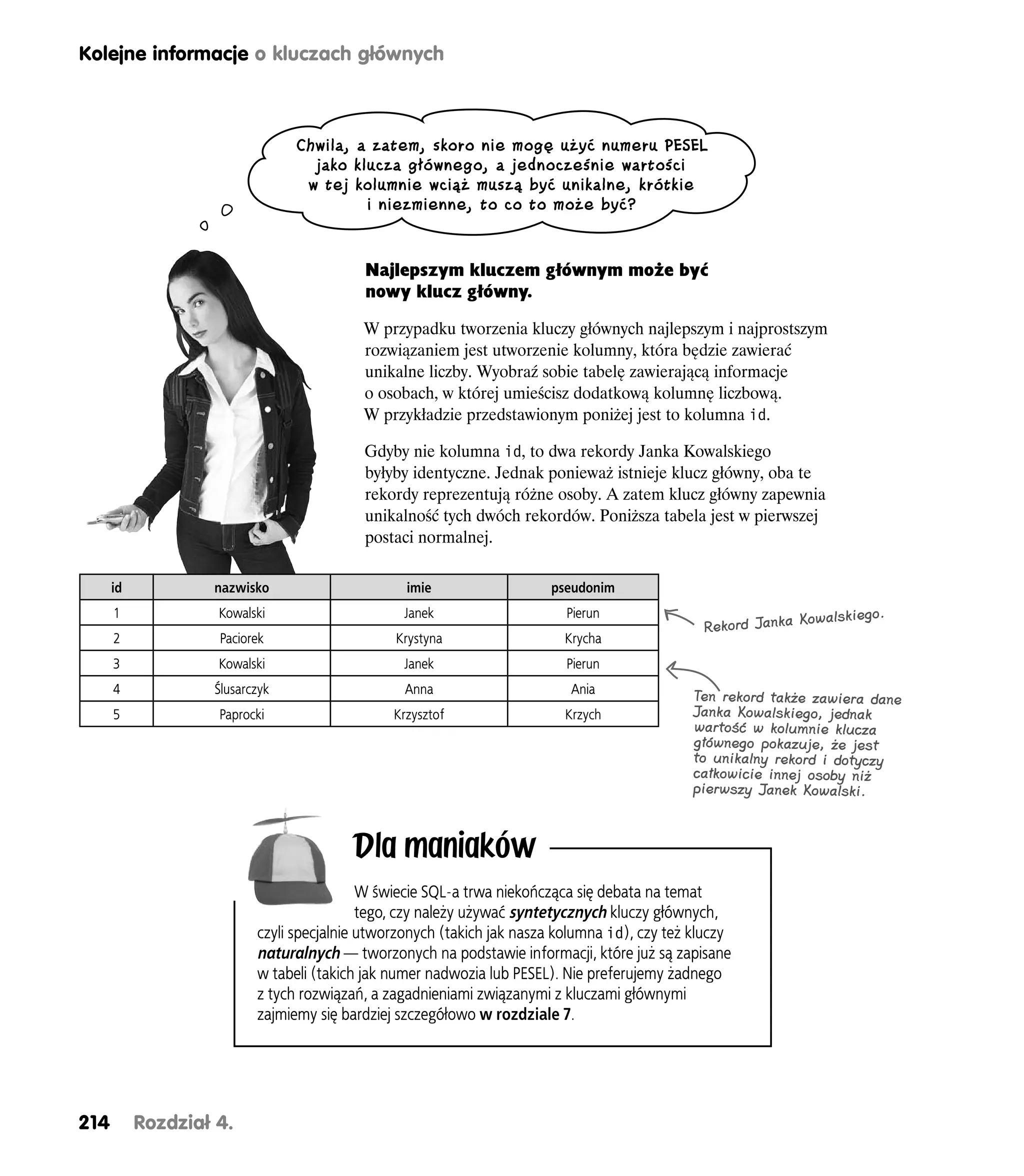 Kolejne informacje o kluczach głównych



                                Chwila, a zatem, skoro nie mogę użyć numeru PESEL
                                  jako klucza głównego, a jednocześnie wartości
                                 w tej kolumnie wciąż muszą być unikalne, krótkie
                                         i niezmienne, to co to może być?


                                          Najlepszym kluczem głównym może być
                                          nowy klucz główny.

                                          W przypadku tworzenia kluczy głównych najlepszym i najprostszym
                                          rozwiązaniem jest utworzenie kolumny, która będzie zawierać
                                          unikalne liczby. Wyobraź sobie tabelę zawierającą informacje
                                          o osobach, w której umieścisz dodatkową kolumnę liczbową.
                                          W przykładzie przedstawionym poniżej jest to kolumna id.

                                          Gdyby nie kolumna id, to dwa rekordy Janka Kowalskiego
                                          byłyby identyczne. Jednak ponieważ istnieje klucz główny, oba te
                                          rekordy reprezentują różne osoby. A zatem klucz główny zapewnia
                                          unikalność tych dwóch rekordów. Poniższa tabela jest w pierwszej
                                          postaci normalnej.

      id           nazwisko                      imie                  pseudonim
      1             Kowalski                    Janek                     Pierun                            Kowalskiego.
                                                                                               Rekord Janka
      2             Paciorek                   Krystyna                   Krycha
      3             Kowalski                    Janek                     Pierun
      4            Ślusarczyk                    Anna                      Ania               Ten rekord także zawiera dane
      5             Paprocki                   Krzysztof                  Krzych              Janka Kowalskiego, jednak
                                                                                              wartość w kolumnie klucza
                                                                                              głównego pokazuje, że jest
                                                                                              to unikalny rekord i dotyczy
                                                                                              całkowicie innej osoby niż
                                                                                              pierwszy Janek Kowalski.



                                         Dla maniaków
                                           W świecie SQL-a trwa niekończąca się debata na temat
                                           tego, czy należy używać syntetycznych kluczy głównych,
                          czyli specjalnie utworzonych (takich jak nasza kolumna id), czy też kluczy
                          naturalnych — tworzonych na podstawie informacji, które już są zapisane
                          w tabeli (takich jak numer nadwozia lub PESEL). Nie preferujemy żadnego
                          z tych rozwiązań, a zagadnieniami związanymi z kluczami głównymi
                          zajmiemy się bardziej szczegółowo w rozdziale 7.




214        Rozdział 4.
 