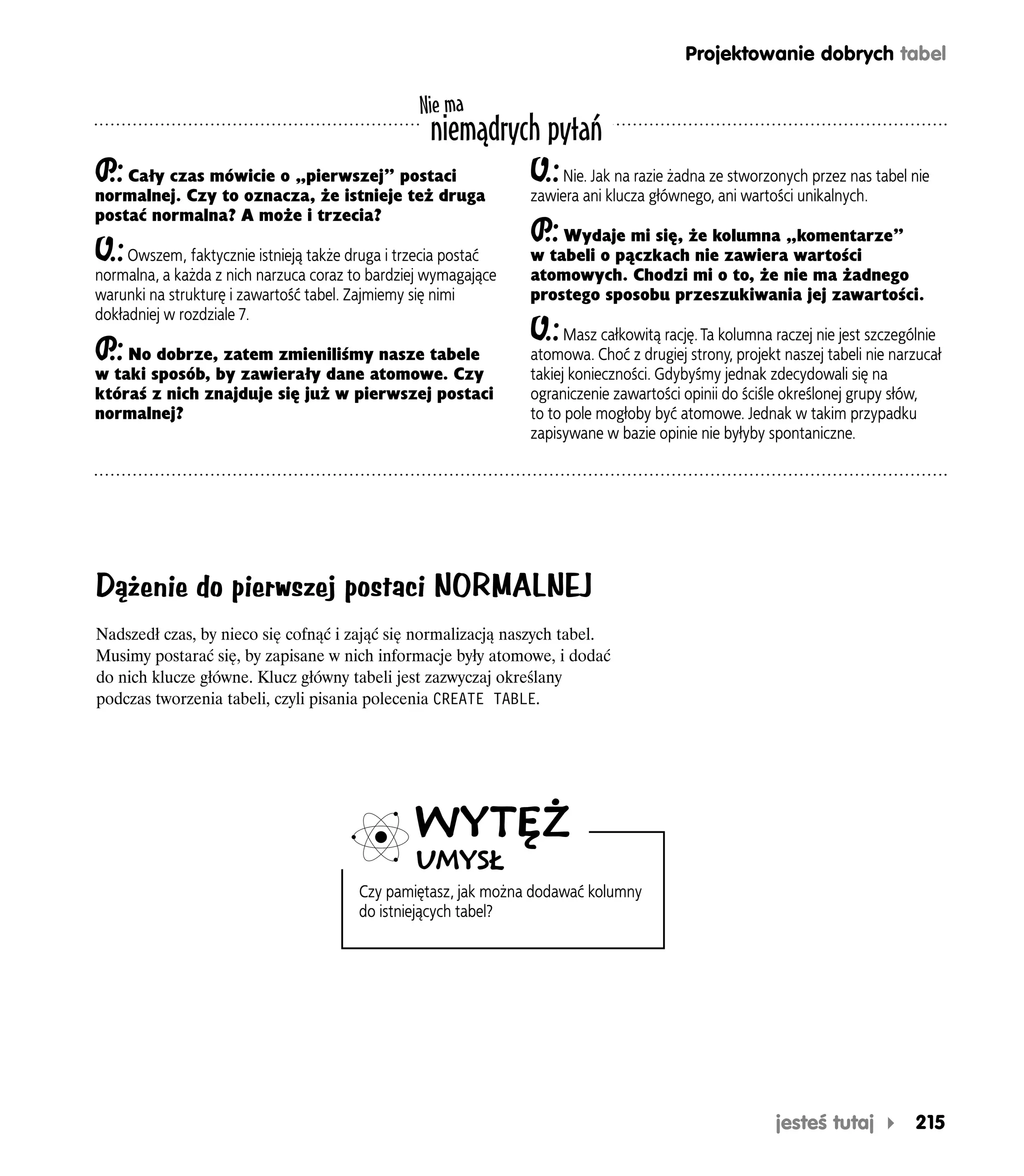 Projektowanie dobrych tabel

                                                  Nie ma
                                                    niemądrych pytań
P Cały czas mówicie o „pierwszej” postaci
 .:                                                              O.: Nie. Jak na razie żadna ze stworzonych przez nas tabel nie
normalnej. Czy to oznacza, że istnieje też druga                 zawiera ani klucza głównego, ani wartości unikalnych.
postać normalna? A może i trzecia?
                                                                 P Wydaje mi się, że kolumna „komentarze”
                                                                  .:
O.: Owszem, faktycznie istnieją także druga i trzecia postać     w tabeli o pączkach nie zawiera wartości
normalna, a każda z nich narzuca coraz to bardziej wymagające    atomowych. Chodzi mi o to, że nie ma żadnego
warunki na strukturę i zawartość tabel. Zajmiemy się nimi        prostego sposobu przeszukiwania jej zawartości.
dokładniej w rozdziale 7.
                                                                 O.:   Masz całkowitą rację. Ta kolumna raczej nie jest szczególnie
P No dobrze, zatem zmieniliśmy nasze tabele
 .:                                                              atomowa. Choć z drugiej strony, projekt naszej tabeli nie narzucał
w taki sposób, by zawierały dane atomowe. Czy                    takiej konieczności. Gdybyśmy jednak zdecydowali się na
któraś z nich znajduje się już w pierwszej postaci               ograniczenie zawartości opinii do ściśle określonej grupy słów,
normalnej?                                                       to to pole mogłoby być atomowe. Jednak w takim przypadku
                                                                 zapisywane w bazie opinie nie byłyby spontaniczne.




Dążenie do pierwszej postaci NORMALNEJ
Nadszedł czas, by nieco się cofnąć i zająć się normalizacją naszych tabel.
Musimy postarać się, by zapisane w nich informacje były atomowe, i dodać
do nich klucze główne. Klucz główny tabeli jest zazwyczaj określany
podczas tworzenia tabeli, czyli pisania polecenia CREATE TABLE.




                                                  WYTĘŻ
                                                  UMYSŁ
                                         Czy pamiętasz, jak można dodawać kolumny
                                         do istniejących tabel?




                                                                                                        jesteś tutaj          215
 