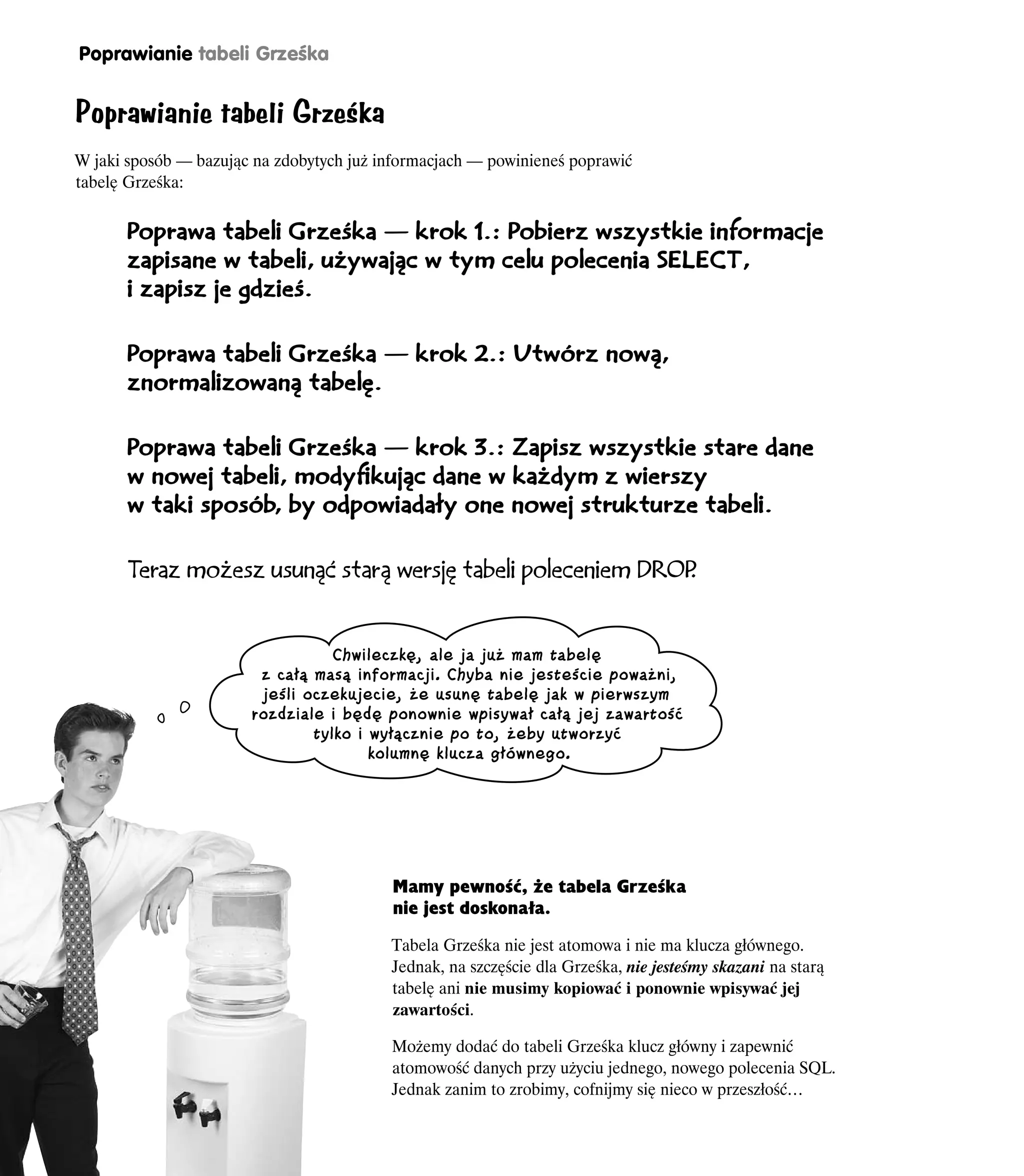 Poprawianie tabeli Grześka


Poprawianie tabeli Grześka
W jaki sposób — bazując na zdobytych już informacjach — powinieneś poprawić
tabelę Grześka:


       Poprawa tabeli Grześka — krok 1.: Pobierz wszystkie informacje
       zapisane w tabeli, używając w tym celu polecenia SELECT,
       i zapisz je gdzieś.


       Poprawa tabeli Grześka — krok 2.: Utwórz nową,
       znormalizowaną tabelę.


       Poprawa tabeli Grześka — krok 3.: Zapisz wszystkie stare dane
       w nowej tabeli, modyfikując dane w każdym z wierszy
       w taki sposób, by odpowiadały one nowej strukturze tabeli.


       Teraz możesz usunąć starą wersję tabeli poleceniem DROP
                                                             .


                                  Chwileczkę, ale ja już mam tabelę
                        z całą masą informacji. Chyba nie jesteście poważni,
                        jeśli oczekujecie, że usunę tabelę jak w pierwszym
                       rozdziale i będę ponownie wpisywał całą jej zawartość
                               tylko i wyłącznie po to, żeby utworzyć
                                       kolumnę klucza głównego.




                                          Mamy pewność, że tabela Grześka
                                          nie jest doskonała.

                                          Tabela Grześka nie jest atomowa i nie ma klucza głównego.
                                          Jednak, na szczęście dla Grześka, nie jesteśmy skazani na starą
                                          tabelę ani nie musimy kopiować i ponownie wpisywać jej
                                          zawartości.

                                          Możemy dodać do tabeli Grześka klucz główny i zapewnić
                                          atomowość danych przy użyciu jednego, nowego polecenia SQL.
                                          Jednak zanim to zrobimy, cofnijmy się nieco w przeszłość…

216     Rozdział 4.
 