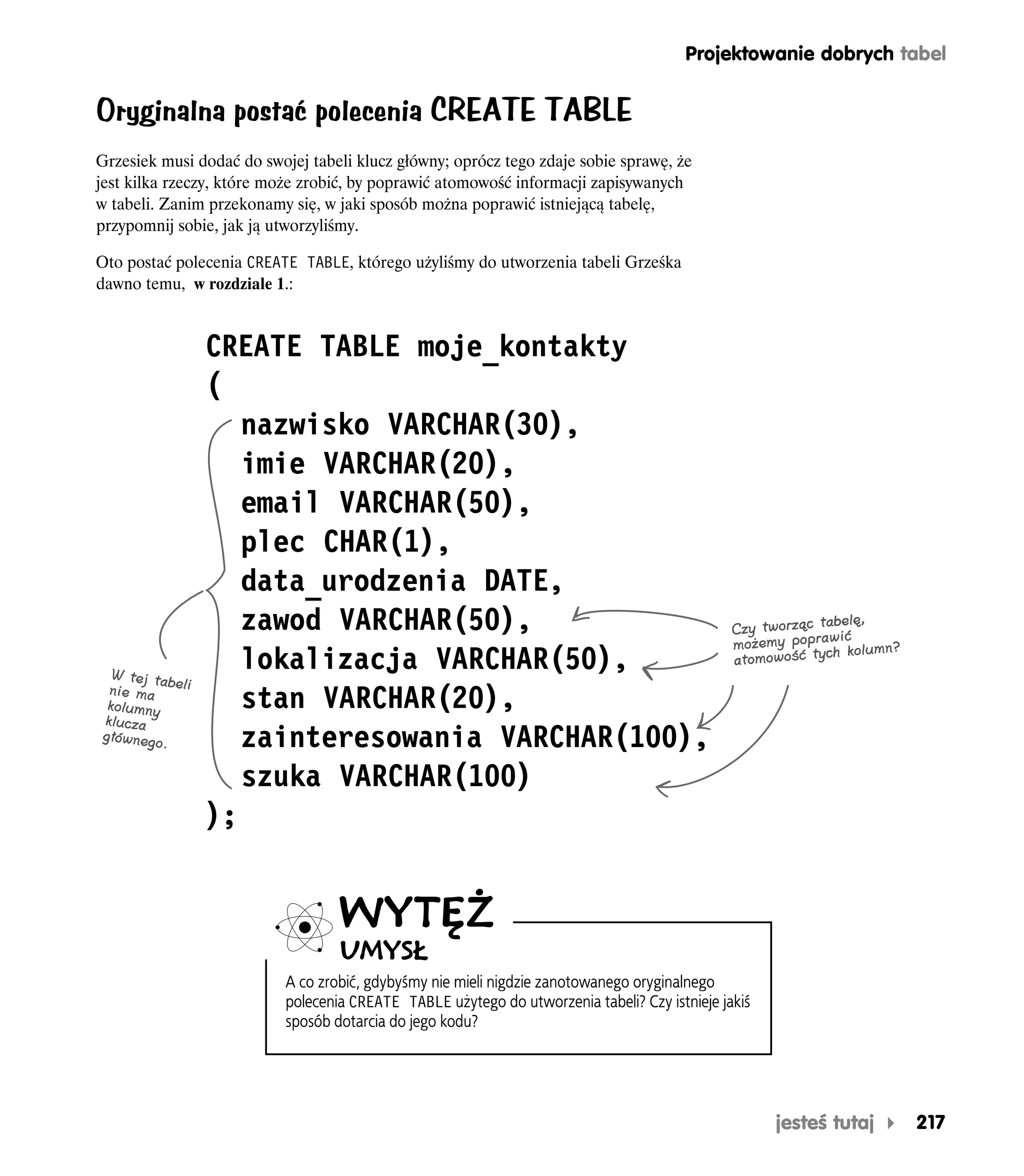 Projektowanie dobrych tabel


Oryginalna postać polecenia CREATE TABLE
Grzesiek musi dodać do swojej tabeli klucz główny; oprócz tego zdaje sobie sprawę, że
jest kilka rzeczy, które może zrobić, by poprawić atomowość informacji zapisywanych
w tabeli. Zanim przekonamy się, w jaki sposób można poprawić istniejącą tabelę,
przypomnij sobie, jak ją utworzyliśmy.

Oto postać polecenia CREATE TABLE, którego użyliśmy do utworzenia tabeli Grześka
dawno temu, w rozdziale 1.:


               CREATE TABLE moje_kontakty
               (
                  nazwisko VARCHAR(30),
                  imie VARCHAR(20),
                  email VARCHAR(50),
                  plec CHAR(1),
                  data_urodzenia DATE,
                  zawod VARCHAR(50),                                                                         belę,
                                                                                               Czy tworząc ta ić
                                                                                               możemy popraw kolumn?
   W tej tab
                  lokalizacja VARCHAR(50),                                                     atomowość ty
                                                                                                            ch

  nie ma eli
  kolumny         stan VARCHAR(20),
 klucza
 głównego
          .       zainteresowania VARCHAR(100),
                  szuka VARCHAR(100)
               );


                                   WYTĘŻ
                                   UMYSŁ
                           A co zrobić, gdybyśmy nie mieli nigdzie zanotowanego oryginalnego
                           polecenia CREATE TABLE użytego do utworzenia tabeli? Czy istnieje jakiś
                           sposób dotarcia do jego kodu?




                                                                                                     jesteś tutaj      217
 