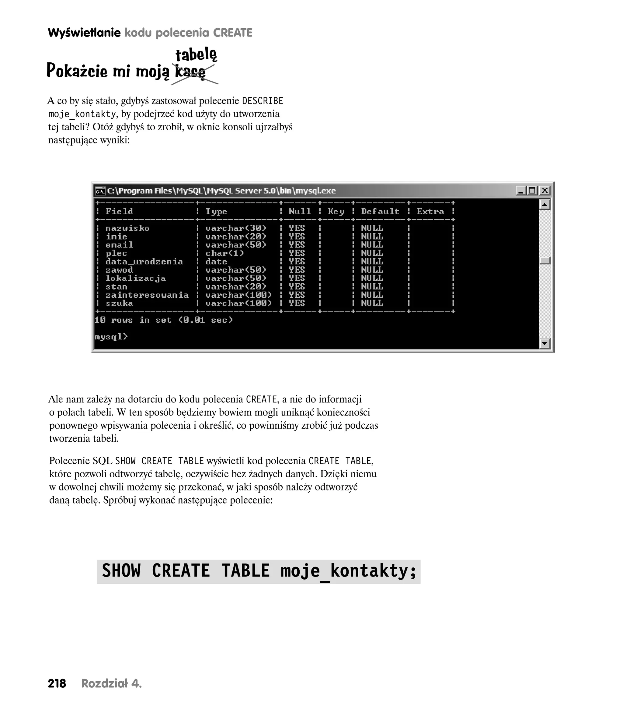 Wyświetlanie kodu polecenia CREATE

                 tabelę
Pokażcie mi moją kasę
A co by się stało, gdybyś zastosował polecenie DESCRIBE
moje_kontakty, by podejrzeć kod użyty do utworzenia
tej tabeli? Otóż gdybyś to zrobił, w oknie konsoli ujrzałbyś
następujące wyniki:




Ale nam zależy na dotarciu do kodu polecenia CREATE, a nie do informacji
o polach tabeli. W ten sposób będziemy bowiem mogli uniknąć konieczności
ponownego wpisywania polecenia i określić, co powinniśmy zrobić już podczas
tworzenia tabeli.

Polecenie SQL SHOW CREATE TABLE wyświetli kod polecenia CREATE TABLE,
które pozwoli odtworzyć tabelę, oczywiście bez żadnych danych. Dzięki niemu
w dowolnej chwili możemy się przekonać, w jaki sposób należy odtworzyć
daną tabelę. Spróbuj wykonać następujące polecenie:




             SHOW CREATE TABLE moje_kontakty;




218     Rozdział 4.
 