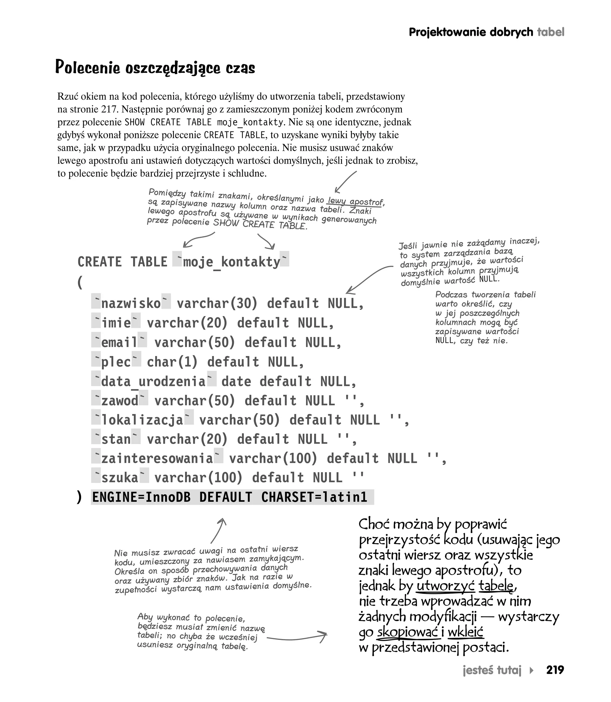 Projektowanie dobrych tabel


Polecenie oszczędzające czas
Rzuć okiem na kod polecenia, którego użyliśmy do utworzenia tabeli, przedstawiony
na stronie 217. Następnie porównaj go z zamieszczonym poniżej kodem zwróconym
przez polecenie SHOW CREATE TABLE moje_kontakty. Nie są one identyczne, jednak
gdybyś wykonał poniższe polecenie CREATE TABLE, to uzyskane wyniki byłyby takie
same, jak w przypadku użycia oryginalnego polecenia. Nie musisz usuwać znaków
lewego apostrofu ani ustawień dotyczących wartości domyślnych, jeśli jednak to zrobisz,
to polecenie będzie bardziej przejrzyste i schludne.
                     Pomiędzy takimi znakam
                                            i,
                     są zapisywane nazwy kolu określanymi jako lewy apostrof,
                     lewego apostrofu są uży mn oraz nazwa tabeli. Znaki
                                            wan
                     przez polecenie SHOW CRE e w wynikach generowanych
                                               ATE TABLE.
                                                                                                             inaczej,
                                                                                  Jeśli jawnie nie zażądamy ą
                                                                                  to system  zarządzania baz
    CREATE TABLE `moje_kontakty`                                                                           tości
                                                                                  danych przyjmuje, że war ują
                                                                                  wszystkich kolumn przyjm
    (                                                                              domyślnie wartość NULL.
                                                   Podczas tworzenia tabeli
      `nazwisko` varchar(30) default NULL,         warto określić, czy
                                                   w jej poszczególnych
      `imie` varchar(20) default NULL,             kolumnach mogą być
                                                   zapisywane wartości
      `email` varchar(50) default NULL,            NULL, czy też nie.

      `plec` char(1) default NULL,
      `data_urodzenia` date default NULL,
      `zawod` varchar(50) default NULL '',
      `lokalizacja` varchar(50) default NULL '',
      `stan` varchar(20) default NULL '',
      `zainteresowania` varchar(100) default NULL '',
      `szuka` varchar(100) default NULL ''
    ) ENGINE=InnoDB DEFAULT CHARSET=latin1
                                                                        Choć można by poprawić
                                                                        przejrzystość kodu (usuwając jego
                                                 wiersz
             Nie musisz zwracać uwagi na ostatni                        ostatni wiersz oraz wszystkie
             kodu, umie szczony za nawiasem zamykającym.
                                                   ch
             Określa on sposób przechowywania dany w                    znaki lewego apostrofu), to
             oraz używany zbiór znaków. Jak na razie ślne.
             zupełności wystarczą nam ustawienia
                                                  domy                  jednak by utworzyć tabelę,
                                                                        nie trzeba wprowadzać w nim
                   Aby wykonać to polecenie,                            żadnych modyfikacji — wystarczy
                   będziesz musiał zmienić nazwę
                   tabeli; no chyba że wcześniej                        go skopiować i wkleić
                   usuniesz oryginalną tabelę.
                                                                        w przedstawionej postaci.
                                                                                                 jesteś tutaj           219
 
