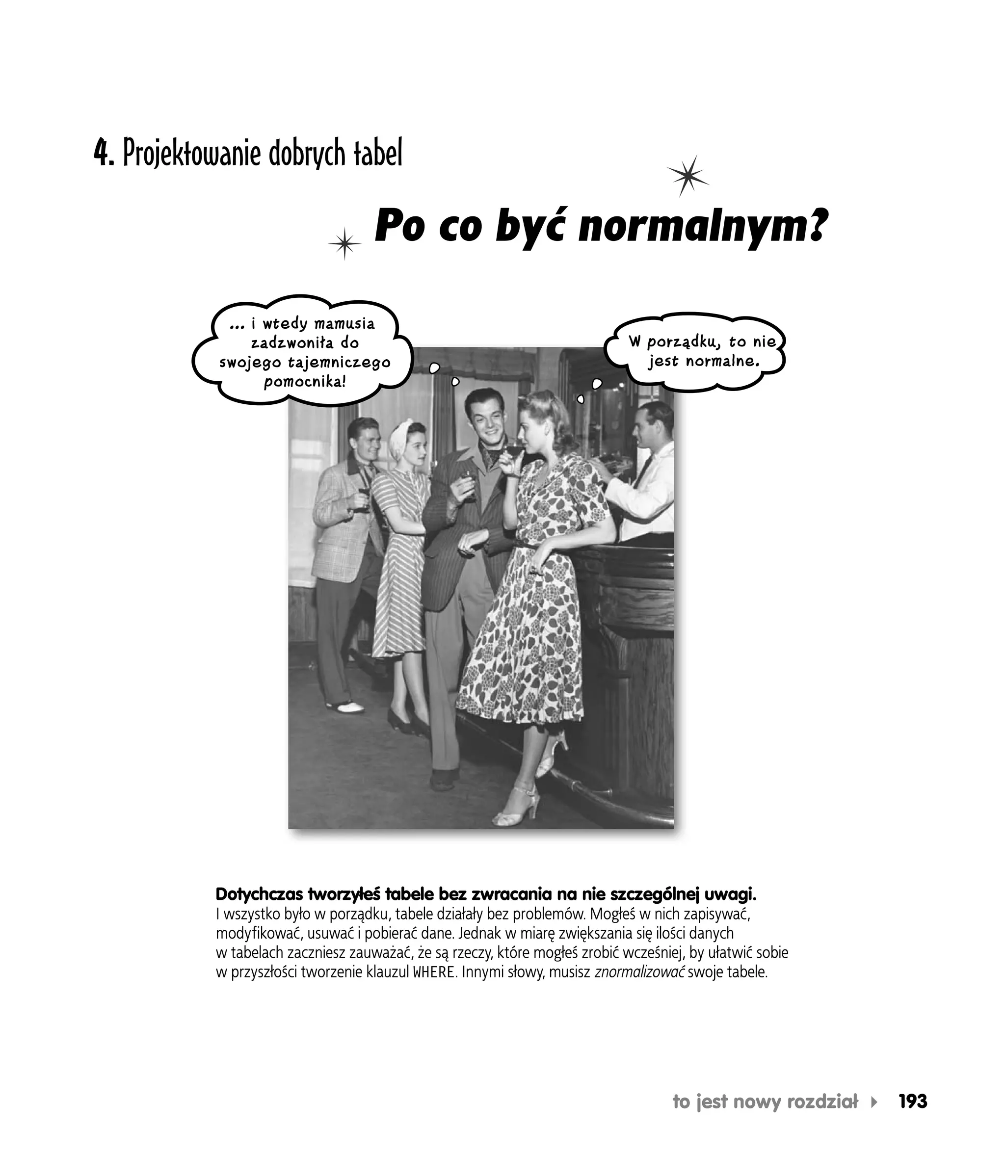 4. Projektowanie dobrych tabel
                                    Po co być normalnym?
             … i wtedy mamusia
                zadzwoniła do                                                W porządku, to nie
            swojego tajemniczego                                               jest normalne.
                 pomocnika!




           Dotychczas tworzyłeś tabele bez zwracania na nie szczególnej uwagi.
           I wszystko było w porządku, tabele działały bez problemów. Mogłeś w nich zapisywać,
           modyfikować, usuwać i pobierać dane. Jednak w miarę zwiększania się ilości danych
           w tabelach zaczniesz zauważać, że są rzeczy, które mogłeś zrobić wcześniej, by ułatwić sobie
           w przyszłości tworzenie klauzul WHERE. Innymi słowy, musisz znormalizować swoje tabele.




                                                                                    to jest nowy rozdział   193
 