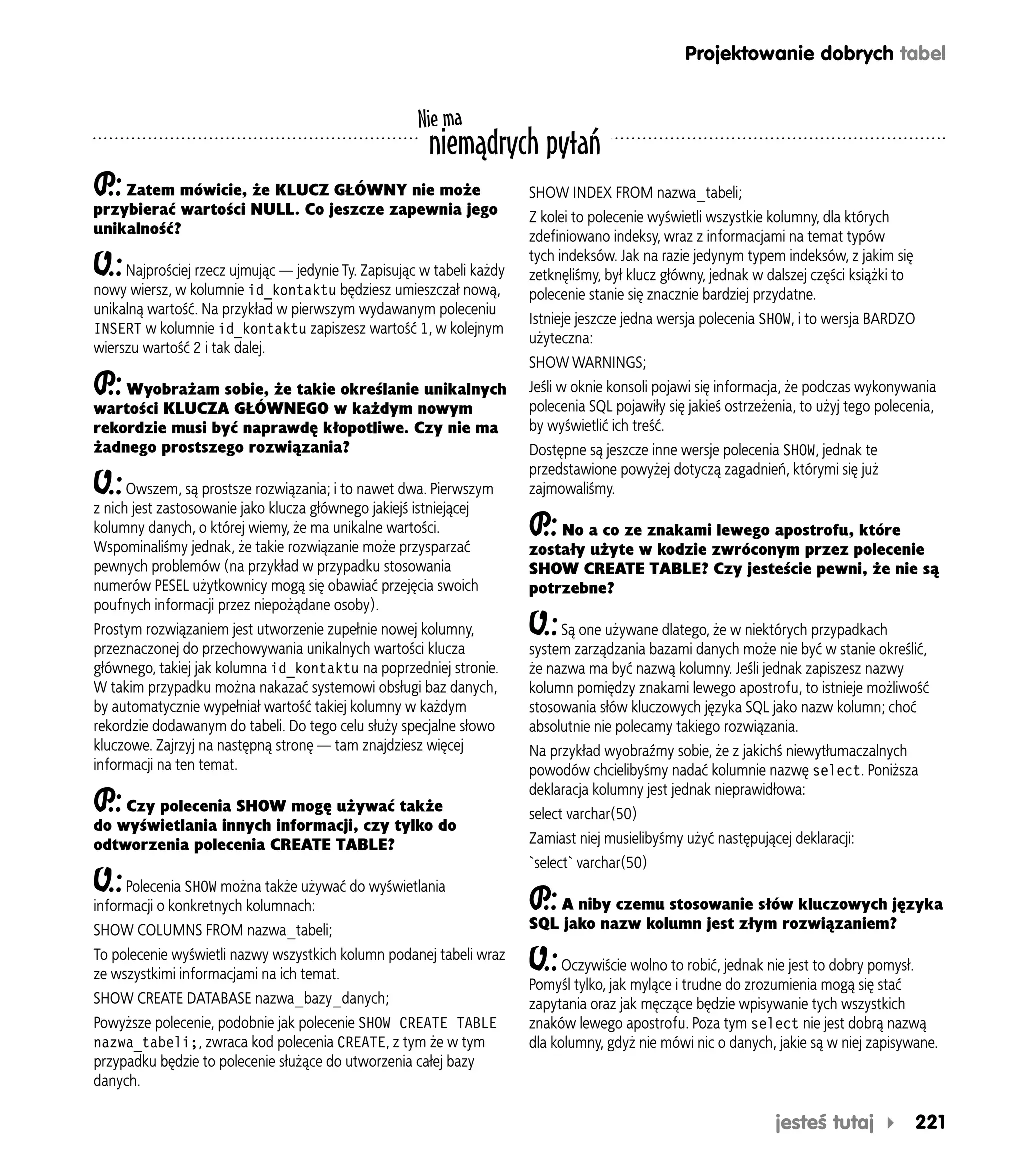 Projektowanie dobrych tabel


                                                      Nie ma
                                                        niemądrych pytań
P Zatem mówicie, że KLUCZ GŁÓWNY nie może
 .:                                                                     SHOW INDEX FROM nazwa_tabeli;
przybierać wartości NULL. Co jeszcze zapewnia jego                      Z kolei to polecenie wyświetli wszystkie kolumny, dla których
unikalność?                                                             zdefiniowano indeksy, wraz z informacjami na temat typów
                                                                        tych indeksów. Jak na razie jedynym typem indeksów, z jakim się
O.:  Najprościej rzecz ujmując — jedynie Ty. Zapisując w tabeli każdy   zetknęliśmy, był klucz główny, jednak w dalszej części książki to
nowy wiersz, w kolumnie id_kontaktu będziesz umieszczał nową,           polecenie stanie się znacznie bardziej przydatne.
unikalną wartość. Na przykład w pierwszym wydawanym poleceniu
                                                                        Istnieje jeszcze jedna wersja polecenia SHOW, i to wersja BARDZO
INSERT w kolumnie id_kontaktu zapiszesz wartość 1, w kolejnym
                                                                        użyteczna:
wierszu wartość 2 i tak dalej.
                                                                        SHOW WARNINGS;
P Wyobrażam sobie, że takie określanie unikalnych
 .:                                                                     Jeśli w oknie konsoli pojawi się informacja, że podczas wykonywania
wartości KLUCZA GŁÓWNEGO w każdym nowym                                 polecenia SQL pojawiły się jakieś ostrzeżenia, to użyj tego polecenia,
rekordzie musi być naprawdę kłopotliwe. Czy nie ma                      by wyświetlić ich treść.
żadnego prostszego rozwiązania?                                         Dostępne są jeszcze inne wersje polecenia SHOW, jednak te
                                                                        przedstawione powyżej dotyczą zagadnień, którymi się już
O.:   Owszem, są prostsze rozwiązania; i to nawet dwa. Pierwszym        zajmowaliśmy.
z nich jest zastosowanie jako klucza głównego jakiejś istniejącej
kolumny danych, o której wiemy, że ma unikalne wartości.                P No a co ze znakami lewego apostrofu, które
                                                                         .:
Wspominaliśmy jednak, że takie rozwiązanie może przysparzać             zostały użyte w kodzie zwróconym przez polecenie
pewnych problemów (na przykład w przypadku stosowania                   SHOW CREATE TABLE? Czy jesteście pewni, że nie są
numerów PESEL użytkownicy mogą się obawiać przejęcia swoich             potrzebne?
poufnych informacji przez niepożądane osoby).
Prostym rozwiązaniem jest utworzenie zupełnie nowej kolumny,            O.:  Są one używane dlatego, że w niektórych przypadkach
przeznaczonej do przechowywania unikalnych wartości klucza              system zarządzania bazami danych może nie być w stanie określić,
głównego, takiej jak kolumna id_kontaktu na poprzedniej stronie.        że nazwa ma być nazwą kolumny. Jeśli jednak zapiszesz nazwy
W takim przypadku można nakazać systemowi obsługi baz danych,           kolumn pomiędzy znakami lewego apostrofu, to istnieje możliwość
by automatycznie wypełniał wartość takiej kolumny w każdym              stosowania słów kluczowych języka SQL jako nazw kolumn; choć
rekordzie dodawanym do tabeli. Do tego celu służy specjalne słowo       absolutnie nie polecamy takiego rozwiązania.
kluczowe. Zajrzyj na następną stronę — tam znajdziesz więcej            Na przykład wyobraźmy sobie, że z jakichś niewytłumaczalnych
informacji na ten temat.                                                powodów chcielibyśmy nadać kolumnie nazwę select. Poniższa
                                                                        deklaracja kolumny jest jednak nieprawidłowa:
P Czy polecenia SHOW mogę używać także
 .:                                                                     select varchar(50)
do wyświetlania innych informacji, czy tylko do
odtworzenia polecenia CREATE TABLE?                                     Zamiast niej musielibyśmy użyć następującej deklaracji:
                                                                        `select` varchar(50)
O.: Polecenia SHOW można także używać do wyświetlania
informacji o konkretnych kolumnach:                                     P A niby czemu stosowanie słów kluczowych języka
                                                                         .:
SHOW COLUMNS FROM nazwa_tabeli;                                         SQL jako nazw kolumn jest złym rozwiązaniem?
To polecenie wyświetli nazwy wszystkich kolumn podanej tabeli wraz
ze wszystkimi informacjami na ich temat.
                                                                        O.:   Oczywiście wolno to robić, jednak nie jest to dobry pomysł.
                                                                        Pomyśl tylko, jak mylące i trudne do zrozumienia mogą się stać
SHOW CREATE DATABASE nazwa_bazy_danych;                                 zapytania oraz jak męczące będzie wpisywanie tych wszystkich
Powyższe polecenie, podobnie jak polecenie SHOW CREATE TABLE            znaków lewego apostrofu. Poza tym select nie jest dobrą nazwą
nazwa_tabeli;, zwraca kod polecenia CREATE, z tym że w tym              dla kolumny, gdyż nie mówi nic o danych, jakie są w niej zapisywane.
przypadku będzie to polecenie służące do utworzenia całej bazy
danych.

                                                                                                                  jesteś tutaj              221
 