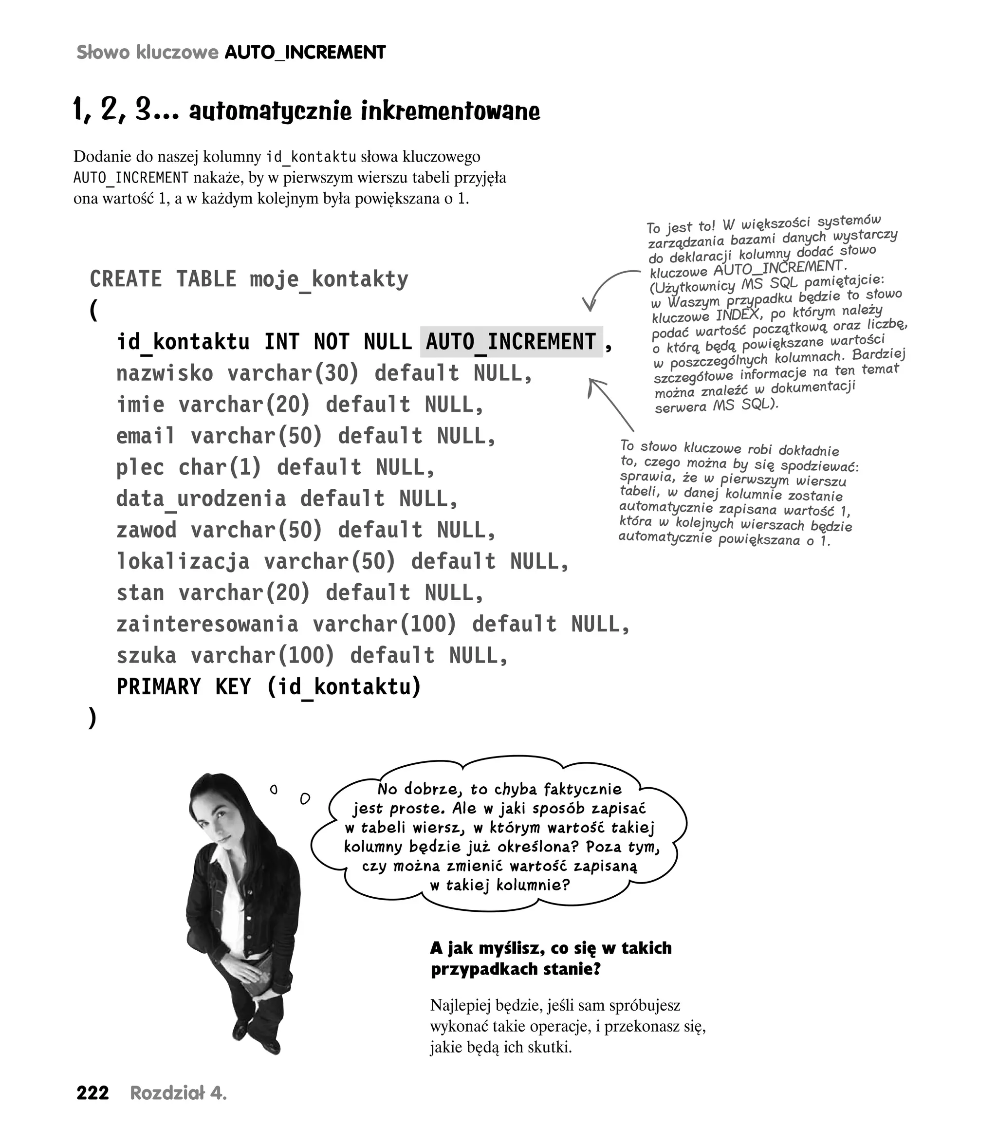 Słowo kluczowe AUTO_INCREMENT


1, 2, 3… automatycznie inkrementowane
Dodanie do naszej kolumny id_kontaktu słowa kluczowego
AUTO_INCREMENT nakaże, by w pierwszym wierszu tabeli przyjęła
ona wartość 1, a w każdym kolejnym była powiększana o 1.
                                                                                                            systemów
                                                                                  To jest to! W większości wystarczy
                                                                                  zarządzania bazami danych słowo
                                                                                                            ać
                                                                                  do deklaracji kolumny dod
                                                                                                              NT.
                                                                                   kluczowe AUTO_INCREME iętajcie:
 CREATE TABLE moje_kontakty                                                        (Użytkownicy MS SQL pam to słowo
                                                                                                             zie
                                                                                   w Waszym przypadku będ należy
 (                                                                                 kluczowe INDEX, po którymoraz liczbę,
                                                                                   podać wartość początkową wartości
   id_kontaktu INT NOT NULL AUTO_INCREMENT ,                                        o którą będą powiększane
                                                                                                              ch. Bardziej
                                                                                    w poszczególnych kolumna ten temat
   nazwisko varchar(30) default NULL,                                               szczegółowe informacje na cji
                                                                                    można znaleźć w dokumenta
   imie varchar(20) default NULL,                                                   serwera MS SQL).

   email varchar(50) default NULL,           To słowo kluczowe robi dokładnie
   plec char(1) default NULL,                to, czego można by się spodziewać:
                                             sprawia, że w pierwszym wierszu
   data_urodzenia default NULL,              tabeli, w danej kolumnie zostanie
                                             automatycznie zapisana wartość 1,
                                             która w kolejnych wierszach będzie
   zawod varchar(50) default NULL,           automatycznie powiększana o 1.

   lokalizacja varchar(50) default NULL,
   stan varchar(20) default NULL,
   zainteresowania varchar(100) default NULL,
   szuka varchar(100) default NULL,
   PRIMARY KEY (id_kontaktu)
 )

                                          No dobrze, to chyba faktycznie
                                       jest proste. Ale w jaki sposób zapisać
                                      w tabeli wiersz, w którym wartość takiej
                                      kolumny będzie już określona? Poza tym,
                                        czy można zmienić wartość zapisaną
                                                 w takiej kolumnie?


                                                  A jak myślisz, co się w takich
                                                  przypadkach stanie?

                                                  Najlepiej będzie, jeśli sam spróbujesz
                                                  wykonać takie operacje, i przekonasz się,
                                                  jakie będą ich skutki.

222     Rozdział 4.
 