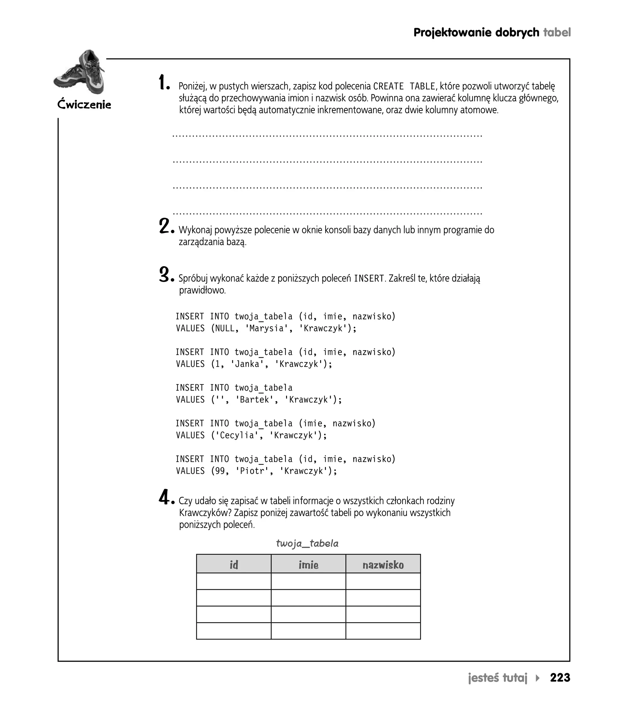 Projektowanie dobrych tabel



            1.   Poniżej, w pustych wierszach, zapisz kod polecenia CREATE TABLE, które pozwoli utworzyć tabelę
                 służącą do przechowywania imion i nazwisk osób. Powinna ona zawierać kolumnę klucza głównego,
Ćwiczenie        której wartości będą automatycznie inkrementowane, oraz dwie kolumny atomowe.




            2. Wykonaj powyższe polecenie w oknie konsoli bazy danych lub innym programie do
                 zarządzania bazą.


            3. Spróbuj wykonać każde z poniższych poleceń INSERT. Zakreśl te, które działają
                 prawidłowo.

                 INSERT INTO twoja_tabela (id, imie, nazwisko)
                 VALUES (NULL, 'Marysia', 'Krawczyk');

                 INSERT INTO twoja_tabela (id, imie, nazwisko)
                 VALUES (1, 'Janka', 'Krawczyk');

                 INSERT INTO twoja_tabela
                 VALUES ('', 'Bartek', 'Krawczyk');

                 INSERT INTO twoja_tabela (imie, nazwisko)
                 VALUES ('Cecylia', 'Krawczyk');

                 INSERT INTO twoja_tabela (id, imie, nazwisko)
                 VALUES (99, 'Piotr', 'Krawczyk');


            4. Czy udało się zapisać w tabeli informacje o wszystkich członkach rodziny
                 Krawczyków? Zapisz poniżej zawartość tabeli po wykonaniu wszystkich
                 poniższych poleceń.
                                         twoja_tabela

                               id              imie            nazwisko




                                                                                          jesteś tutaj      223
 