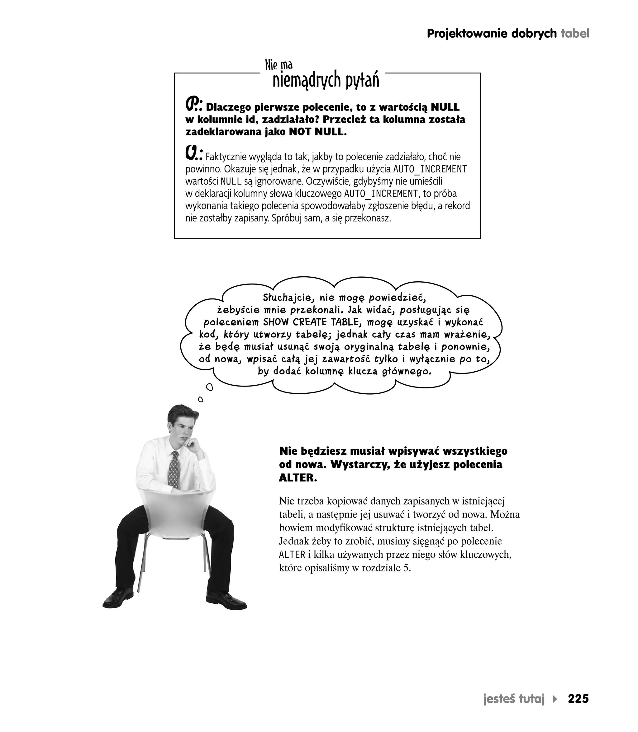 Projektowanie dobrych tabel

                    Nie ma
                     niemądrych pytań
P Dlaczego pierwsze polecenie, to z wartością NULL
 .:
w kolumnie id, zadziałało? Przecież ta kolumna została
zadeklarowana jako NOT NULL.

O.:  Faktycznie wygląda to tak, jakby to polecenie zadziałało, choć nie
powinno. Okazuje się jednak, że w przypadku użycia AUTO_INCREMENT
wartości NULL są ignorowane. Oczywiście, gdybyśmy nie umieścili
w deklaracji kolumny słowa kluczowego AUTO_INCREMENT, to próba
wykonania takiego polecenia spowodowałaby zgłoszenie błędu, a rekord
nie zostałby zapisany. Spróbuj sam, a się przekonasz.




                Słuchajcie, nie mogę powiedzieć,
      żebyście mnie przekonali. Jak widać, posługując się
    poleceniem SHOW CREATE TABLE, mogę uzyskać i wykonać
   kod, który utworzy tabelę; jednak cały czas mam wrażenie,
   że będę musiał usunąć swoją oryginalną tabelę i ponownie,
   od nowa, wpisać całą jej zawartość tylko i wyłącznie po to,
               by dodać kolumnę klucza głównego.




                       Nie będziesz musiał wpisywać wszystkiego
                       od nowa. Wystarczy, że użyjesz polecenia
                       ALTER.

                       Nie trzeba kopiować danych zapisanych w istniejącej
                       tabeli, a następnie jej usuwać i tworzyć od nowa. Można
                       bowiem modyfikować strukturę istniejących tabel.
                       Jednak żeby to zrobić, musimy sięgnąć po polecenie
                       ALTER i kilka używanych przez niego słów kluczowych,
                       które opisaliśmy w rozdziale 5.




                                                                          jesteś tutaj   225
 