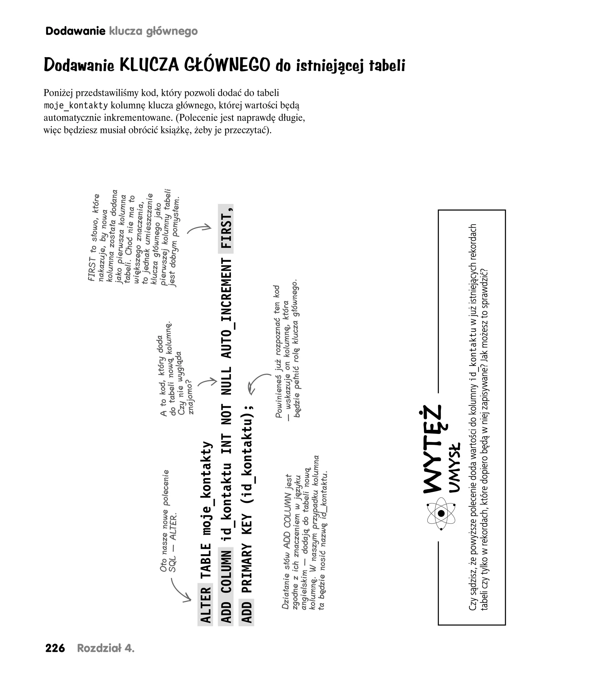 226
                                                                                                    FIRST to słowo, któ
                                                                                                                        re
                                                                                                    nakazuje, by nowa
                                                                                                    kolumna została dod
                                                                                                                       ana
                                                                                                   jako pierwsza kolum
                                                                                                                       na




Rozdział 4.
                                                                                                   tabeli. Choć nie ma
                                                                                                                        to
                                                                                                   większego znaczenia
                                                                                                                       ,
                                                                                                   to jednak umieszczani
                                                                                                   klucza głównego jak e
                                                                                   da                                 o
                        Oto nasze nowe polecenie                 A to kod, który do nę.           pierwszej kolumny tab
                        SQL — ALTER.                             do tabeli nową kolum             jest dobrym pomysłem eli
                                                                                                                         .
                                                                 Czy nie wygląda
                                                                 znajomo?
                                                                                                                                                                                                                                                Dodawanie klucza głównego




              ALTER TABLE moje_kontakty
              ADD COLUMN id_kontaktu INT NOT NULL AUTO_INCREMENT FIRST,
              ADD PRIMARY KEY (id_kontaktu);
                                                                                                                             więc będziesz musiał obrócić książkę, żeby je przeczytać).
                                                                                                                             Poniżej przedstawiliśmy kod, który pozwoli dodać do tabeli




                                                               Powinieneś już rozpoznać ten kod
               Działanie słów ADD COLUMN jest                  — wskazuje on kolumnę, która
                                                                                                                             moje_kontakty kolumnę klucza głównego, której wartości będą




               zgodne z ich znaczeniem w języku                będzie pełnić rolę klucza głównego.
                                                                                                                             automatycznie inkrementowane. (Polecenie jest naprawdę długie,




               angielskim — dodają do tabeli nową
               kolumnę. W naszym przypadku kolumna
               ta będzie nosić nazwę id_kontaktu.
                                                                                                                                                                                              Dodawanie KLUCZA GŁÓWNEGO do istniejącej tabeli




                                             WYTĘŻ
                                             UMYSŁ
               Czy sądzisz, że powyższe polecenie doda wartości do kolumny id_kontaktu w już istniejących rekordach
               tabeli czy tylko w rekordach, które dopiero będą w niej zapisywane? Jak możesz to sprawdzić?
 