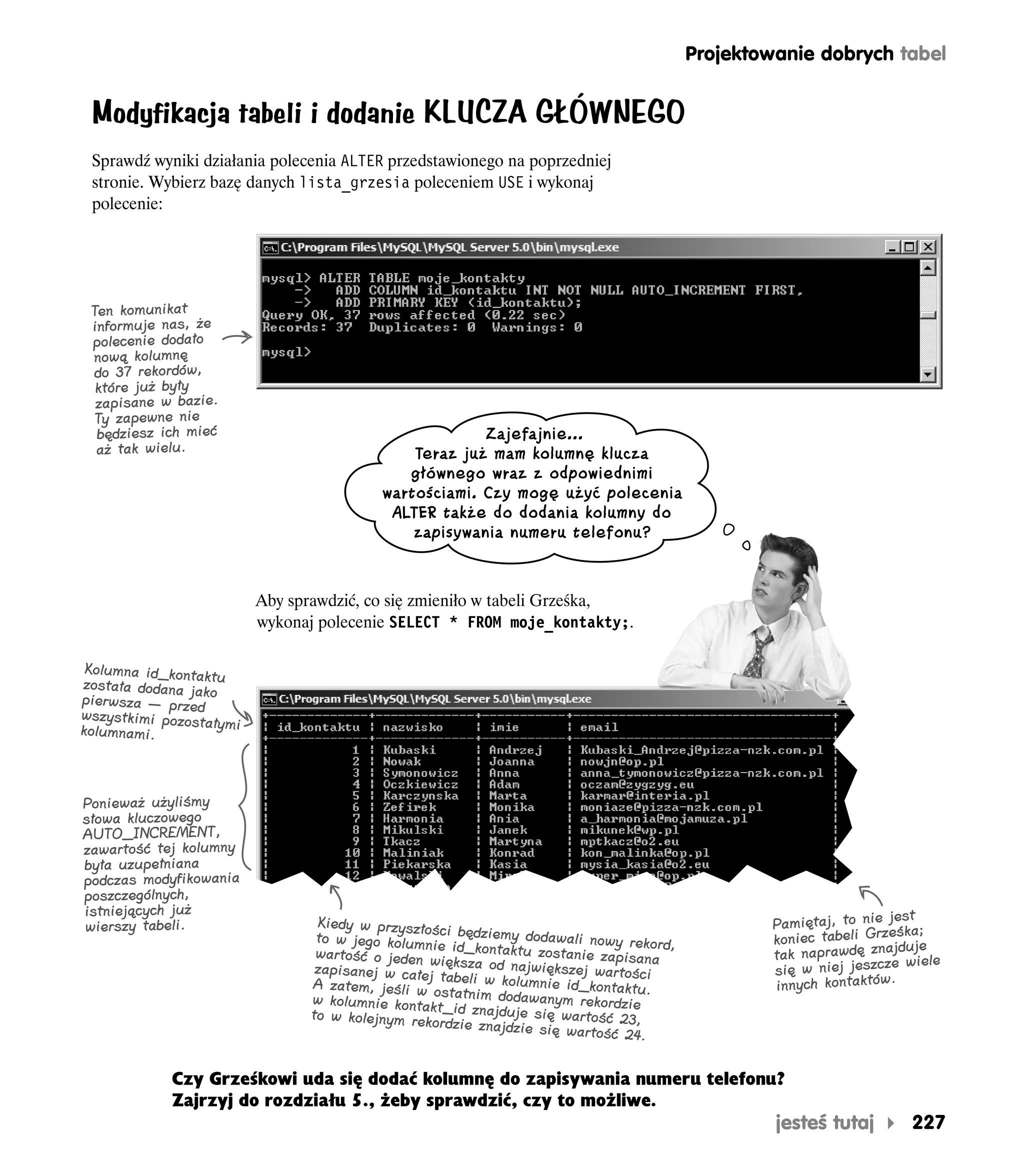 Projektowanie dobrych tabel


 Modyfikacja tabeli i dodanie KLUCZA GŁÓWNEGO
 Sprawdź wyniki działania polecenia ALTER przedstawionego na poprzedniej
 stronie. Wybierz bazę danych lista_grzesia poleceniem USE i wykonaj
 polecenie:




 Ten komunikat
 informuje nas, że
 polecenie dodało
 nową kolumnę
 do 37 rekordów,
  które już były
  zapisane w bazie.
 Ty zapewne nie
  będziesz ich mieć                                     Zajefajnie…
  aż tak wielu.                                Teraz już mam kolumnę klucza
                                              głównego wraz z odpowiednimi
                                           wartościami. Czy mogę użyć polecenia
                                            ALTER także do dodania kolumny do
                                               zapisywania numeru telefonu?


                          Aby sprawdzić, co się zmieniło w tabeli Grześka,
                          wykonaj polecenie SELECT * FROM moje_kontakty;.

 Kolumna id_konta
                 ktu
została dodana jak
pierwsza — przed o
wszystkimi pozosta
kolumnami.         łymi




Ponieważ użyliśmy
słowa kluczowego
AUTO_INCREMENT,
zawartość tej kolumny
była uzupełniana
podczas modyfikowania
poszczególnych,
istniejących już                                                                                                  jest
wierszy tabeli.                   Kiedy w przyszłośc                                             Pamiętaj, to nie śka;
                                  to w jego kolumnie i będziemy dodawali nowy rekord,            koniec tabeli Grze uje
                                  wartość o jeden wi id_kontaktu zostanie zapisana                                ajd
                                                                                                 tak naprawdę zn wiele
                                  zapisanej w całej ększa od największej wartości                się w niej jeszcze
                                 A zatem, jeśli w tabeli w kolumnie id_kontaktu.                 innych kontaktów.
                                                   ostat
                                 w kolumnie kontakt_ nim dodawanym rekordzie
                                 to w kolejnym rek id znajduje się wartość 23,
                                                   ordzie znajdzie się
                                                                       wartość 24.


             Czy Grześkowi uda się dodać kolumnę do zapisywania numeru telefonu?
             Zajrzyj do rozdziału 5., żeby sprawdzić, czy to możliwe.
                                                                                                 jesteś tutaj      227
 
