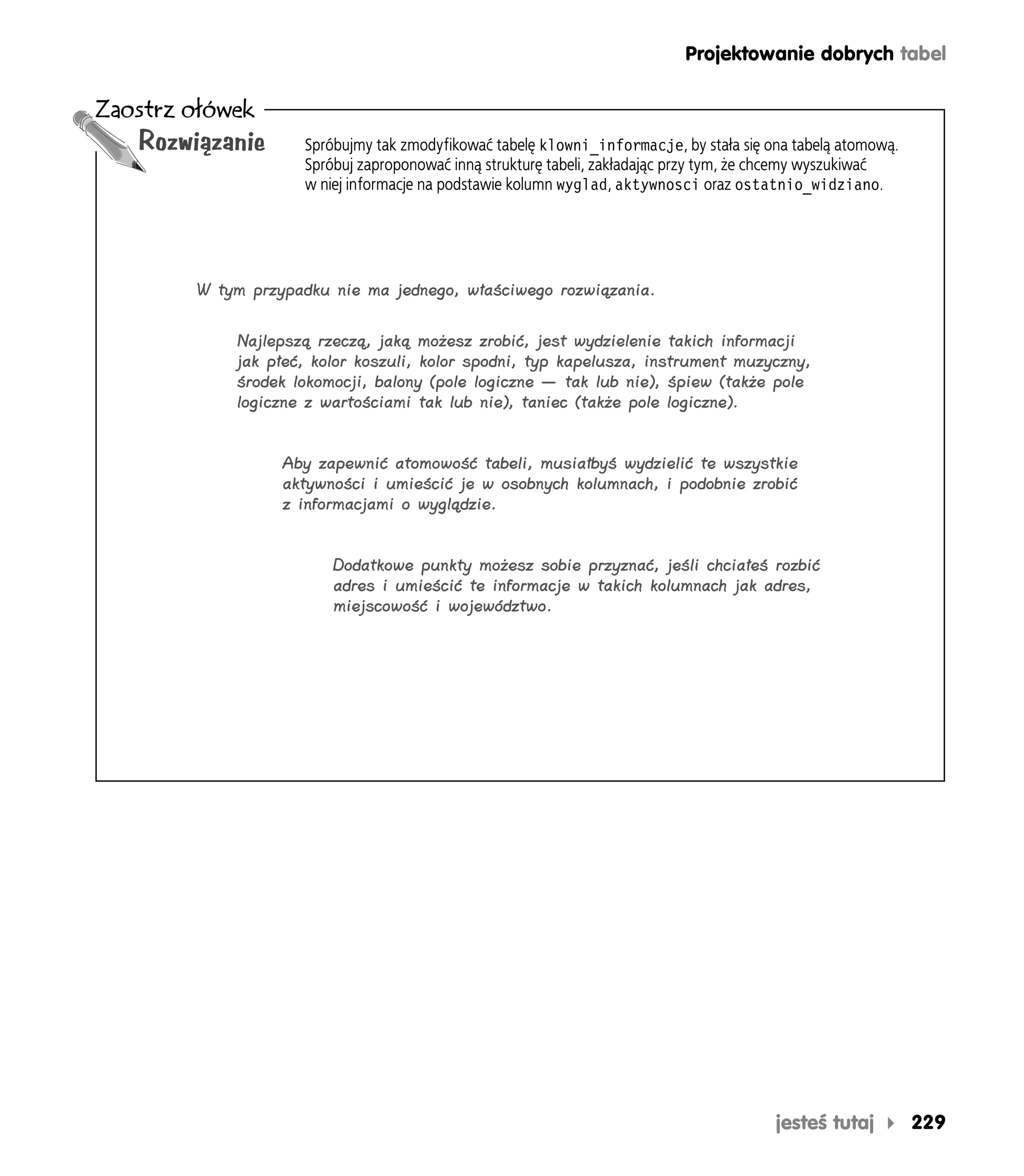 Projektowanie dobrych tabel

Zaostrz ołówek
   Rozwiązanie      Spróbujmy tak zmodyfikować tabelę klowni_informacje, by stała się ona tabelą atomową.
                    Spróbuj zaproponować inną strukturę tabeli, zakładając przy tym, że chcemy wyszukiwać
                    w niej informacje na podstawie kolumn wyglad, aktywnosci oraz ostatnio_widziano.




        W tym przypadku nie ma jednego, właściwego rozwiązania.

            Najlepszą rzeczą, jaką możesz zrobić, jest wydzielenie takich informacji
            jak płeć, kolor koszuli, kolor spodni, typ kapelusza, instrument muzyczny,
            środek lokomocji, balony (pole logiczne — tak lub nie), śpiew (także pole
            logiczne z wartościami tak lub nie), taniec (także pole logiczne).


                  Aby zapewnić atomowość tabeli, musiałbyś wydzielić te wszystkie
                  aktywności i umieścić je w osobnych kolumnach, i podobnie zrobić
                  z informacjami o wyglądzie.


                        Dodatkowe punkty możesz sobie przyznać, jeśli chciałeś rozbić
                        adres i umieścić te informacje w takich kolumnach jak adres,
                        miejscowość i województwo.




                                                                                       jesteś tutaj         229
 