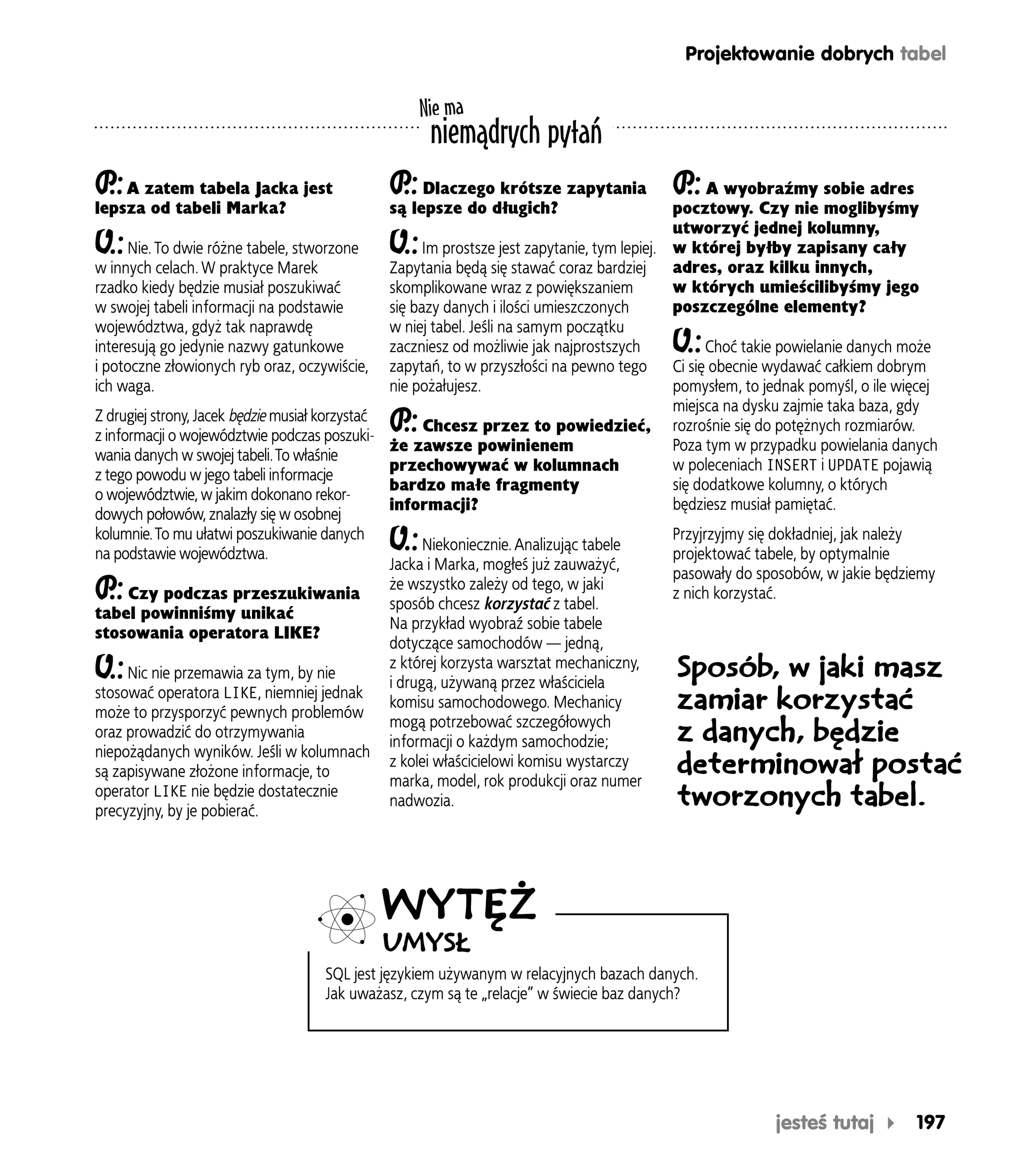 Projektowanie dobrych tabel

                                                   Nie ma
                                                    niemądrych pytań
P A zatem tabela Jacka jest
 .:                                          P Dlaczego krótsze zapytania P A wyobraźmy sobie adres
                                              .:                           .:
lepsza od tabeli Marka?                      są lepsze do długich?                            pocztowy. Czy nie moglibyśmy
                                                                                              utworzyć jednej kolumny,
O.:   Nie. To dwie różne tabele, stworzone   O.:      Im prostsze jest zapytanie, tym lepiej. w której byłby zapisany cały
w innych celach. W praktyce Marek               Zapytania będą się stawać coraz bardziej      adres, oraz kilku innych,
rzadko kiedy będzie musiał poszukiwać           skomplikowane wraz z powiększaniem            w których umieścilibyśmy jego
w swojej tabeli informacji na podstawie         się bazy danych i ilości umieszczonych        poszczególne elementy?
województwa, gdyż tak naprawdę                  w niej tabel. Jeśli na samym początku
interesują go jedynie nazwy gatunkowe           zaczniesz od możliwie jak najprostszych  O.:        Choć takie powielanie danych może
i potoczne złowionych ryb oraz, oczywiście, zapytań, to w przyszłości na pewno tego           Ci się obecnie wydawać całkiem dobrym
ich waga.                                       nie pożałujesz.                               pomysłem, to jednak pomyśl, o ile więcej
                                                                                              miejsca na dysku zajmie taka baza, gdy
                                             P.:
Z drugiej strony, Jacek będzie musiał korzystać
z informacji o województwie podczas poszuki-
                                                      Chcesz przez to powiedzieć, rozrośnie się do potężnych rozmiarów.
                                                że zawsze powinienem                          Poza tym w przypadku powielania danych
wania danych w swojej tabeli. To właśnie
                                                przechowywać w kolumnach                      w poleceniach INSERT i UPDATE pojawią
z tego powodu w jego tabeli informacje
                                                bardzo małe fragmenty                         się dodatkowe kolumny, o których
o województwie, w jakim dokonano rekor-
                                                informacji?                                   będziesz musiał pamiętać.
dowych połowów, znalazły się w osobnej
kolumnie. To mu ułatwi poszukiwanie danych
na podstawie województwa.
                                             O.:      Niekoniecznie. Analizując tabele
                                                                                              Przyjrzyjmy się dokładniej, jak należy
                                                                                              projektować tabele, by optymalnie
                                                Jacka i Marka, mogłeś już zauważyć,
                                                                                              pasowały do sposobów, w jakie będziemy
P.:   Czy podczas przeszukiwania
                                                że wszystko zależy od tego, w jaki
                                                sposób chcesz korzystać z tabel.
                                                                                              z nich korzystać.
tabel powinniśmy unikać
                                                Na przykład wyobraź sobie tabele
stosowania operatora LIKE?
                                                dotyczące samochodów — jedną,
O.:   Nic nie przemawia za tym, by nie
                                                z której korzysta warsztat mechaniczny,
                                                i drugą, używaną przez właściciela
                                                                                               Sposób, w jaki masz
stosować operatora LIKE, niemniej jednak
może to przysporzyć pewnych problemów
                                                komisu samochodowego. Mechanicy                zamiar korzystać
                                                mogą potrzebować szczegółowych
oraz prowadzić do otrzymywania
                                                informacji o każdym samochodzie;               z danych, będzie
niepożądanych wyników. Jeśli w kolumnach
są zapisywane złożone informacje, to
                                                z kolei właścicielowi komisu wystarczy
                                                marka, model, rok produkcji oraz numer
                                                                                               determinował postać
operator LIKE nie będzie dostatecznie
precyzyjny, by je pobierać.
                                                nadwozia.                                      tworzonych tabel.



                                            WYTĘŻ
                                            UMYSŁ
                                   SQL jest językiem używanym w relacyjnych bazach danych.
                                   Jak uważasz, czym są te „relacje” w świecie baz danych?




                                                                                                         jesteś tutaj         197
 